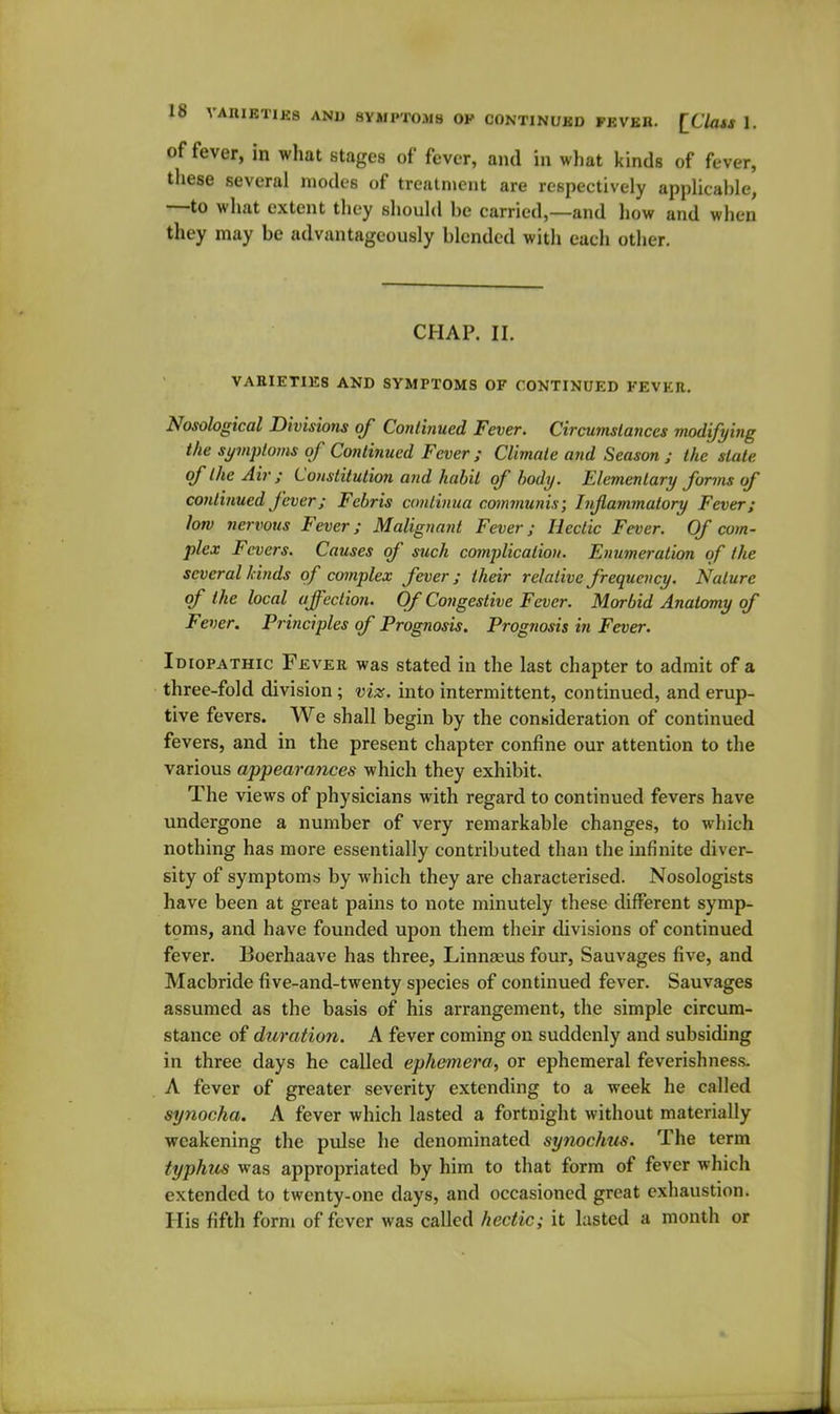 of fever, in what stages of fever, and in what kinds of fever, tliese several modes of treatnient are respectively applicable, —to what extent they should be carried,—and how and when they may be advantageously blended with eacli other. CHAP. II. VABIETIE8 AND SYMPTOMS OF CONTINUED FEVER. Nosological Divisions of Continued Fever. Circumstances modifying the symptoms of Continued Fever; Climate and Season ; Ike stale of the Air; Constitution arid habit of body. Elementary forms of continued fever; Febris continua communis; Inflammatory Fever; low nervous Fever; Malignant Fever; Hectic Fever. Of com- plex Fevers. Causes of such complication. Enumeration of the several Linds of complex fever; their relative frequency. Nature of the local affection. Of Congestive Fever. Morbid Anatomy of Fever. Principles of Prognosis. Prognosis in Fever. Idiopathic Fever was stated in the last chapter to admit of a three-fold division ; viz. into intermittent, continued, and erup- tive fevers. We shall begin by the conwderation of continued fevers, and in the present chapter confine our attention to the various appearances which they exhibit. The views of physicians with regard to continued fevers have undergone a number of very remarkable changes, to which nothing has more essentially contributed than the infinite diver- sity of symptoms by which they are characterised. Nosologists have been at great pains to note minutely these different symp- toms, and have founded upon them their divisions of continued fever. Boerhaave has three, Linnaeus four, Sauvages five, and Macbride five-and-twenty species of continued fever. Sauvages assumed as the basis of his arrangement, the simple circum- stance of duration. A fever coming on suddenly and subsiding in three days he called ephemera, or ephemeral feverishness. A fever of greater severity extending to a week he called synocha. A fever which lasted a fortnight without materially weakening the pvdse he denominated synochus. The term typhus was appropriated by him to that form of fever which extended to twenty-one days, and occasioned great exhaustion. His fifth form of fever was called hectic; it lasted a month or