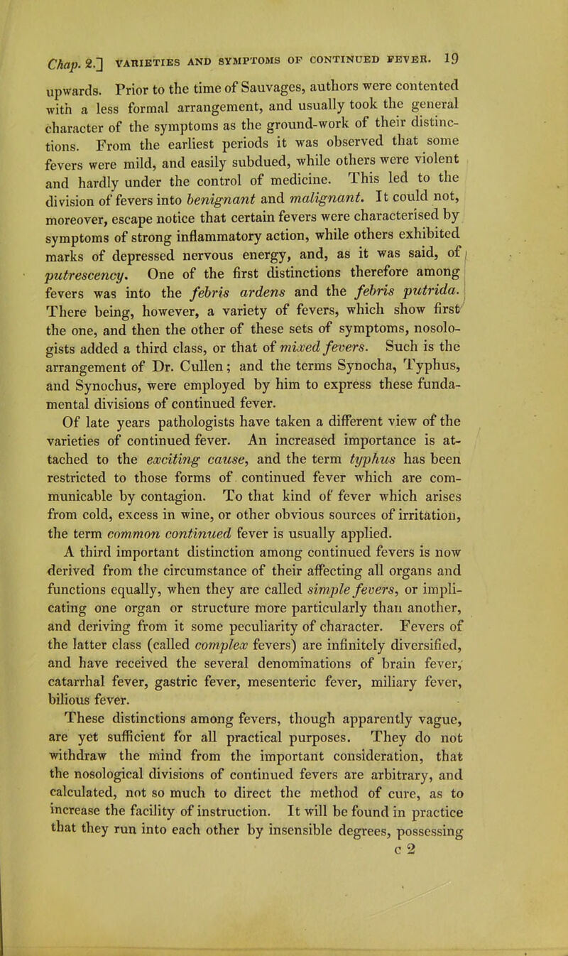 upwards. Prior to the time of Sauvages, authors were contented with a less formal arrangement, and usually took the general character of the symptoms as the ground-work of their distinc- tions. From the earliest periods it was observed that some fevers were mild, and easily subdued, while others were violent and hardly under the control of medicine. This led to the division of fevers into benignant and malignant. It could not, moreover, escape notice that certain fevers were characterised by symptoms of strong inflammatory action, while others exhibited marks of depressed nervous energy, and, as it was said, of/ putrescency. One of the first distinctions therefore among, fevers was into the /e6m ardens and the fehris ptitrida.l There being, however, a variety of fevers, which show first' the one, and then the other of these sets of symptoms, nosolo- gists added a third class, or that of mixed fevers. Such is the arrangement of Dr. Cullen; and the terms Synocha, Typhus, and Synochus, were employed by him to express these funda- mental divisions of continued fever. Of late years pathologists have taken a different view of the varieties of continued fever. An increased importance is at- tached to the exciting cause, and the term typhus has been restricted to those forms of continued fever which are com- municable by contagion. To that kind of fever which arises from cold, excess in wine, or other obvious sources of irritation, the term common continued fever is usually applied. A third important distinction among continued fevers is now derived from the circumstance of their affecting all organs and functions equally, when they are called simple fevers, or impli- cating one organ or structure more particularly than another, and deriving from it some peculiarity of character. Fevers of the latter class (called complex fevers) are infinitely diversified, and have received the several denominations of brain fever,' catarrhal fever, gastric fever, mesenteric fever, miliary fever, bilious fever. These distinctions among fevers, though apparently vague, are yet sufficient for all practical purposes. They do not withdraw the mind from the important consideration, that the nosological divisions of continued fevers are arbitrary, and calculated, not so much to direct the method of cure, as to increase the facility of instruction. It will be found in practice that they run into each other by insensible degrees, possessing c 2