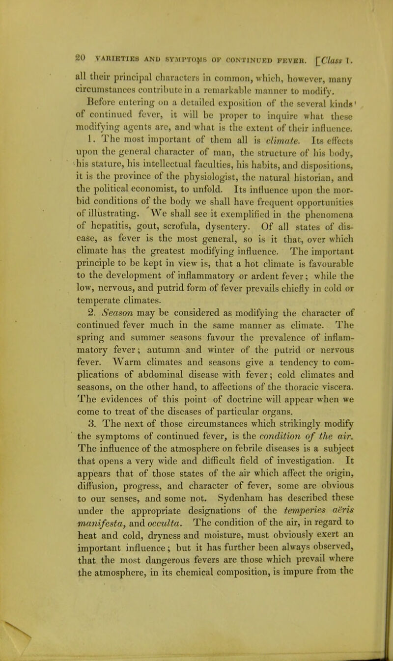 all their principal characters in common, which, however, many circumstances contribute in a remarkable manner to modify. Before entering on a detailed exposition of the several kinds' of continued fever, it will be proper to inquire what these modifying agents are, and what is the extent of their influence. 1. The most important of them all is climate. Its efl'ccts upon the general character of man, the structure of his body, his stature, his intellectual faculties, his habits, and dispositions, it is the province of the physiologist, the natural historian, and the political economist, to unfold. Its influence upon the mor- bid conditions of the body we shall have frequent opportunities of illustrating. We shall see it exemplified in the phenomena of hepatitis, gout, scrofula, dysentery. Of all states of dis- ease, as fever is the most general, so is it that, over which climate has the greatest modifying influence. The important principle to be kept in view is, that a hot climate is favourable to the development of inflammatory or ardent fever; while the low, nervous, and putrid form of fever prevails chiefly in cold or temperate climates. 2. Season may be considered as modifying the character of continued fever much in the same manner as climate. The spring and summer seasons favour the prevalence of inflam- matory fever; autumn and winter of the putrid or nervous fever. Warm climates and seasons give a tendency to com- plications of abdominal disease with fever; cold climates and seasons, on the other hand, to affections of the thoracic viscera. The evidences of this point of doctrine will appear when we come to treat of the diseases of particular organs. 3. The next of those circumstances which strikingly modify the symptoms of continued fever, is the condition of the air. The influence of the atmosphere on febrile diseases is a subject that opens a very wide and difficult field of investigation. It appears that of those states of the air which affect the origin, diffusion, progress, and character of fever, some are obvious to our senses, and some not. Sydenham has described these under the appropriate designations of the temperies aeris manifesta, and occulta. The condition of the air, in regard to heat and cold, dryness and moisture, must obviously exert an important influence; but it has further been always observed, that the most dangerous fevers are those which prevail where the atmosphere, in its chemical composition, is impure from the