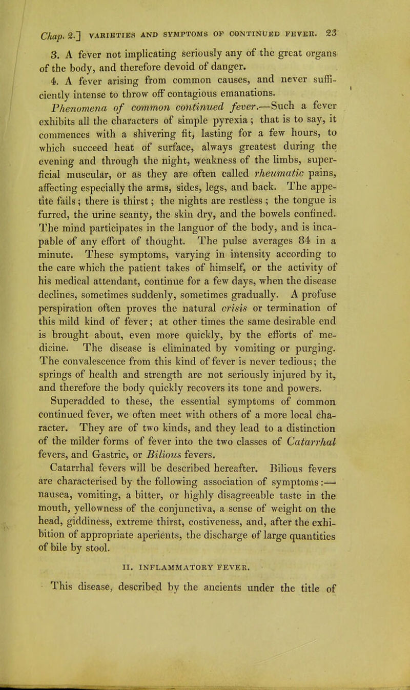 3. A fever not implicating seriously any of the great organs of the body, and therefore devoid of danger. 4. A fever arising from common causes, and never suffi- ciently intense to throw off contagious emanations. Phenomena of common continued fever.—Such a fever exhibits all the characters of simple pyrexia; that is to say, it commences with a shivering fit, lasting for a few hours, to which succeed heat of surface, always greatest during the evening and through the night, weakness of the limbs, super- ficial muscular, or as they are often called rheumatic pains, affecting especially the arms, sides, legs, and back. The appe- tite fails; there is thirst; the nights are restless ; the tongue is furred, the urine scanty, the skin dry, and the bowels confined. The mind participates in the languor of the body, and is inca- pable of any effort of thought. The pulse averages 84 in a minute. These symptoms, varying in intensity according to the care which the patient takes of himself, or the activity of his medical attendant, continue for a few days, when the disease declines, sometimes suddenly, sometimes gradually. A profuse perspiration often proves the natural crisis or termination of this mild kind of fever; at other times the same desirable end is brought about, even more quickly, by the efforts of me- dicine. The disease is eliminated by vomiting or purging. The convalescence from this kind of fever is never tedious; the springs of health and strength are not seriously injured by it, and therefore the body quickly recovers its tone and powers. Superadded to these, the essential symptoms of common continued fever, we often meet with others of a more local cha- racter. They are of two kinds, and they lead to a distinction of the milder forms of fever into the two classes of Catarrhal fevers, and Gastric, or Bilious fevers. Catarrhal fevers will be described hereafter. Bilious fevers are characterised by the following association of symptoms:— nausea, vomiting, a bitter, or highly disagreeable taste in the mouth, yellowness of the conjunctiva, a sense of weight on the head, giddiness, extreme thirst, costiveness, and, after the exhi- bition of appropriate aperients, the discharge of large quantities of bile by stool. II. INFLAMMATORY FEVER. This disease, described by the ancients under the title of