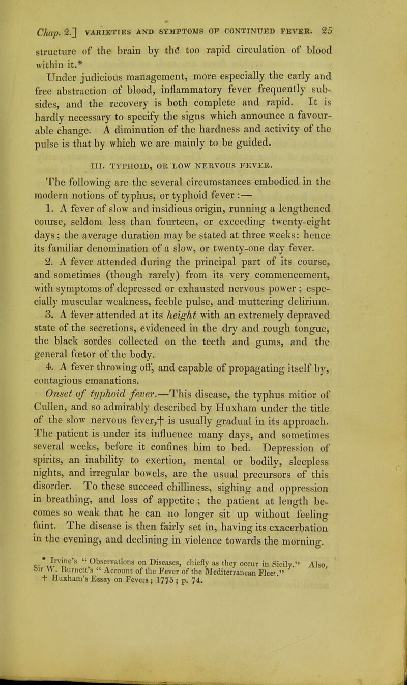 Structure of the brain by thd too rapid circulation of blood within it.* Under judicious management, more especially the early and free abstraction of blood, inflammatory fever frequently sub- sides, and the recovery is both complete and rapid. It is hardly necessary to specify the signs which announce a favour- able change. A diminution of the hardness and activity of the pulse is that by which we are mainly to be guided. III. TYPHOID, OR LOW NEBVOUS FEVER. The following are the several circumstances embodied in the modern notions of typhus, or typhoid fever :— 1. A fever of slow and insidious origin, running a lengthened course, seldom less than fourteen, or exceeding twenty-eight days; the average duration may be stated at three weeks: hence its familiar denomination of a slow, or twenty-one day fever. 2. A fever attended during the principal part of its course, and sometimes (though rarely) from its very commencement, with symptoms of depressed or exhausted nervous power ; espe- cially muscular weakness, feeble pulse, and muttering delirivun. 3. A fever attended at its height with an extremely depraved state of the secretions, evidenced in the dry and rough tongue, the black sordes collected on the teeth and gums, and the general foetor of the body. 4. A fever throwing olf, and capable of propagating itself by, contagious emanations. Onset of typhoid fever.—This disease, the typhus mitior of Cullen, and so admirably described by Huxham under the title of the slow nervous fever,f is usually gradual in its approach. The patient is under its influence many days, and sometimes several weeks, before it confines him to bed. Depression of spirits, an inabiUty to exertion, mental or bodily, sleepless nights, and irregular bowels, are the usual precursors of this disorder. To these succeed chilliness, sighing and oppression in breathing, and loss of appetite; the patient at length be- comes so weak that he can no longer sit up without feeling faint. The disease is then fairly set in, having its exacerbation in the evening, and declining in violence towards the morning. Irvine's Observations on Diseases, chiefly as they occur in Sicily Also feir W. IJiirnett's Account of the Fever of the Mediterranean Flee^ ' + Huxham's Essay on Fevers; 1775; p. 74.