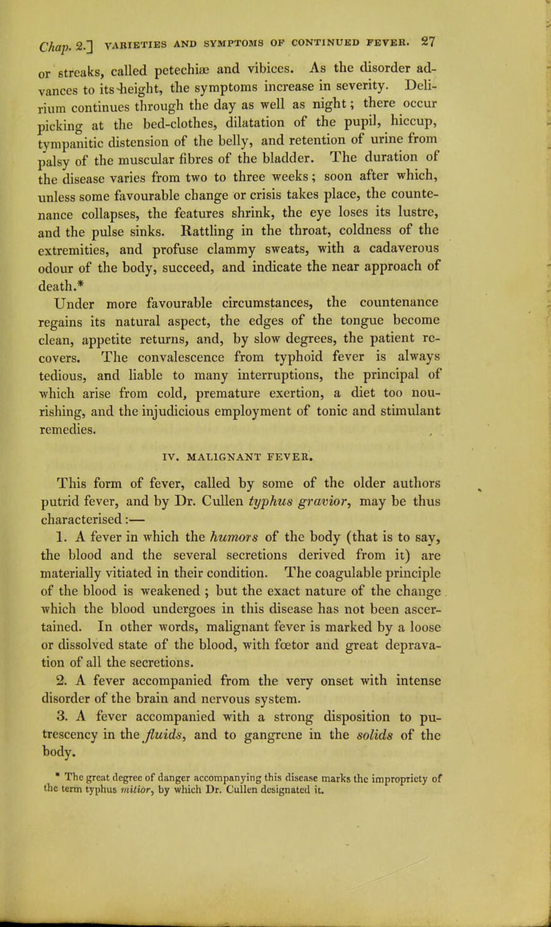 or streaks, called petechiae and vibices. As the disorder ad- vances to its-height, the symptoms increase in severity. Deli- rium continues through the day as well as night; there occur picking at the bed-clothes, dilatation of the pupil, hiccup, tympanitic distension of the belly, and retention of urine from palsy of the muscular fibres of the bladder. The duration of the disease varies from two to three weeks; soon after which, unless some favourable change or crisis takes place, the counte- nance collapses, the features shrink, the eye loses its lustre, and the pulse sinks. Rattling in the throat, coldness of the extremities, and profuse clammy sweats, with a cadaverous odour of the body, succeed, and indicate the near approach of death.* Under more favourable circumstances, the countenance regains its natural aspect, the edges of the tongue become clean, appetite returns, and, by slow degrees, the patient re- covers. The convalescence from typhoid fever is always tedious, and liable to many interruptions, the principal of which arise from cold, premature exertion, a diet too nou- rishing, and the injudicious employment of tonic and stimulant remedies. IV. MALIGNANT FEVER. This form of fever, called by some of the older authors putrid fever, and by Dr. CuUen typhus gravior, may be thus characterised:— 1. A fever in which the humors of the body (that is to say, the blood and the several secretions derived from it) are materially vitiated in their condition. The coagulable principle of the blood is weakened ; but the exact nature of the change which the blood undergoes in this disease has not been ascer- tained. In other words, malignant fever is marked by a loose or dissolved state of the blood, with fcetor and great deprava- tion of all the secretions. 2. A fever accompanied from the very onset with intense disorder of the brain and nervous system. 3. A fever accompanied with a strong disposition to pu- trcscency in the fluids, and to gangrene in the solids of the body.  The great degree of danger accompanying this disease marks the impropriety of the term typhus tnitior, by which Dr. Cullen designated it.