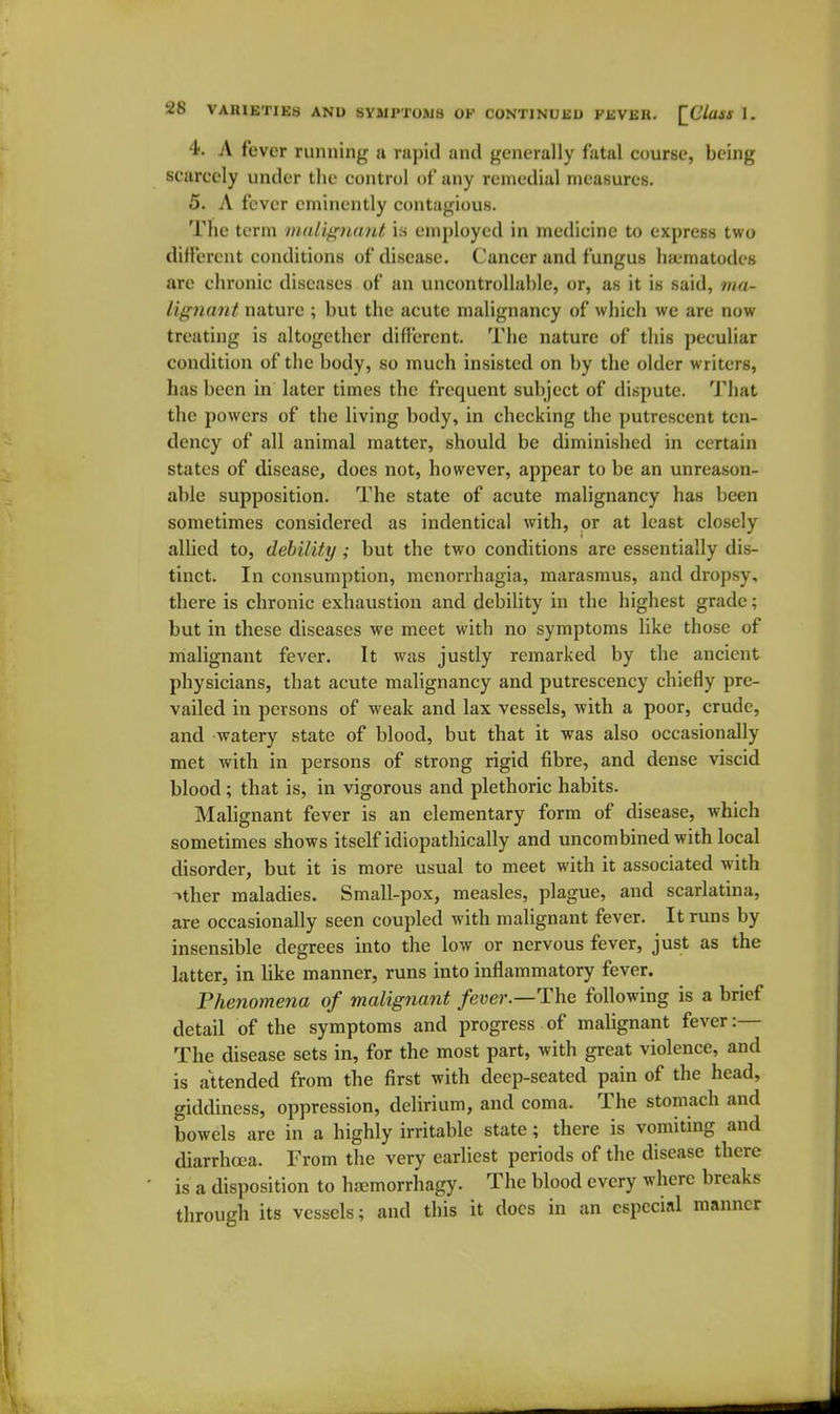 4. A fever running a rapid and generally fatal course, being scarcely under the control of any remedial measures. 5. A fever eminently contagious. Tlie term nuill^iuiid is employed in medicine to express two diH'erent conditions of disease. Cancer and fungus ha-'inatodes are chronic diseases of an uncontrollable, or, as it is said, ma- lignmit nature; but the acute malignancy of which we are now treating is altogether different. The nature of this peculiar condition of the body, so much insisted on by the older writers, has been in later times the frequent subject of dispute. That the powers of the living body, in checking the putrescent ten- dency of all animal matter, should be diminished in certain states of disease, does not, however, appear to be an unreason- able supposition. The state of acute malignancy has been sometimes considered as indentical with, or at least closely allied to, debility; but the two conditions are essentially dis- tinct. In consumption, monorrhagia, marasmus, and dropsy, there is chronic exhaustion and debility in the highest grade; but in these diseases we meet with no symptoms like those of malignant fever. It was justly remarked by the ancient physicians, that acute malignancy and putrescency chiefly pre- vailed in persons of weak and lax vessels, with a poor, crude, and watery state of blood, but that it was also occasionally met with in persons of strong rigid fibre, and dense viscid blood; that is, in vigorous and plethoric habits. Malignant fever is an elementary form of disease, which sometimes shows itself idiopathically and uncombined with local disorder, but it is more usual to meet with it associated with -»ther maladies. Small-pox, measles, plague, and scarlatina, are occasionally seen coupled with malignant fever. It runs by insensible degrees into the low or nervous fever, just as the latter, in like manner, runs into inflammatory fever. Phenomena of malignant fever.—1\ve following is a brief detail of the symptoms and progress of malignant fever:— The disease sets in, for the most part, with great violence, and is attended from the first with deep-seated pain of the head, giddiness, oppression, delirium, and coma. The stomach and bowels are in a highly irritable state; there is vomiting and diarrhoea. From the very earliest periods of the disease there is a disposition to htcmorrhagy. The blood every where breaks through its vessels; and this it docs in an especial manner
