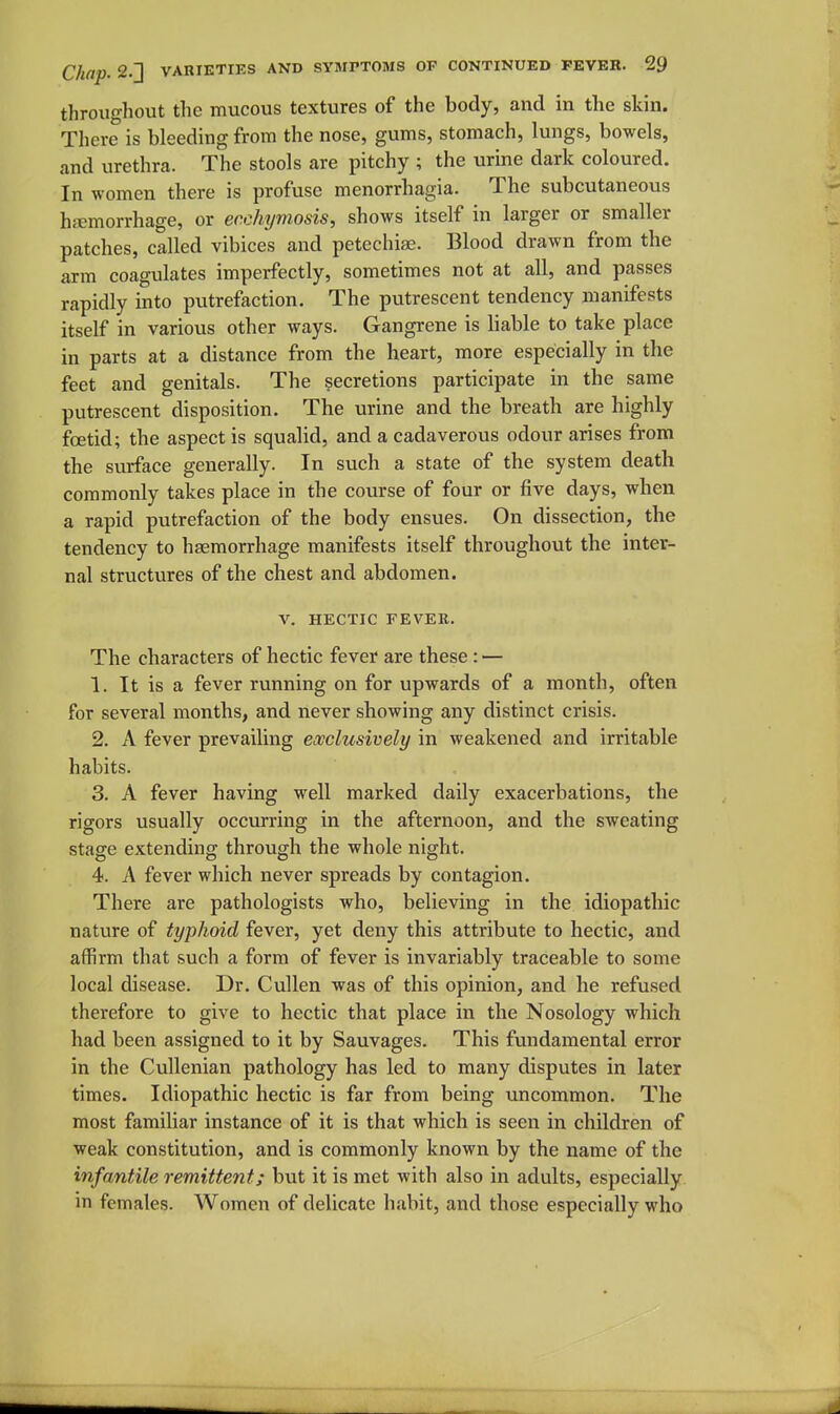 throughout the mucous textures of the body, and in the skin. There is bleeding from the nose, gums, stomach, lungs, bowels, and urethra. The stools are pitchy ; the urine dark coloured. In women there is profuse menorrhagia. The subcutaneous hfemorrhage, or ecchymosis, shows itself in larger or smaller patches, called vibices and petecliise. Blood drawn from the arm coagulates imperfectly, sometimes not at all, and passes rapidly into putrefaction. The putrescent tendency manifests itself in various other ways. Gangrene is liable to take place in parts at a distance from the heart, more especially in the feet and genitals. The secretions participate in the same putrescent disposition. The urine and the breath are highly fcetid; the aspect is squalid, and a cadaverous odour arises from the surface generally. In such a state of the system death commonly takes place in the course of four or five days, when a rapid putrefaction of the body ensues. On dissection, the tendency to haemorrhage manifests itself throughout the inter- nal structures of the chest and abdomen. v. HECTIC FEVER. The characters of hectic fever are these : — 1. It is a fever running on for upwards of a month, often for several months, and never showing any distinct crisis. 2. A fever prevailing exclusively in weakened and irritable habits. 3. A fever having well marked daily exacerbations, the rigors usually occurring in the afternoon, and the sweating stage extending through the whole night. 4. A fever which never spreads by contagion. There are pathologists who, believing in the idiopathic nature of typhoid fever, yet deny this attribute to hectic, and affirm that such a form of fever is invariably traceable to some local disease. Dr. Cullen was of this opinion, and he refused therefore to give to hectic that place in the Nosology which had been assigned to it by Sauvages. This fundamental error in the Cullenian pathology has led to many disputes in later times. Idiopathic hectic is far from being uncommon. The most familiar instance of it is that which is seen in children of weak constitution, and is commonly known by the name of the infantile remittent; but it is met with also in adults, especially in females. Women of delicate habit, and those especially who