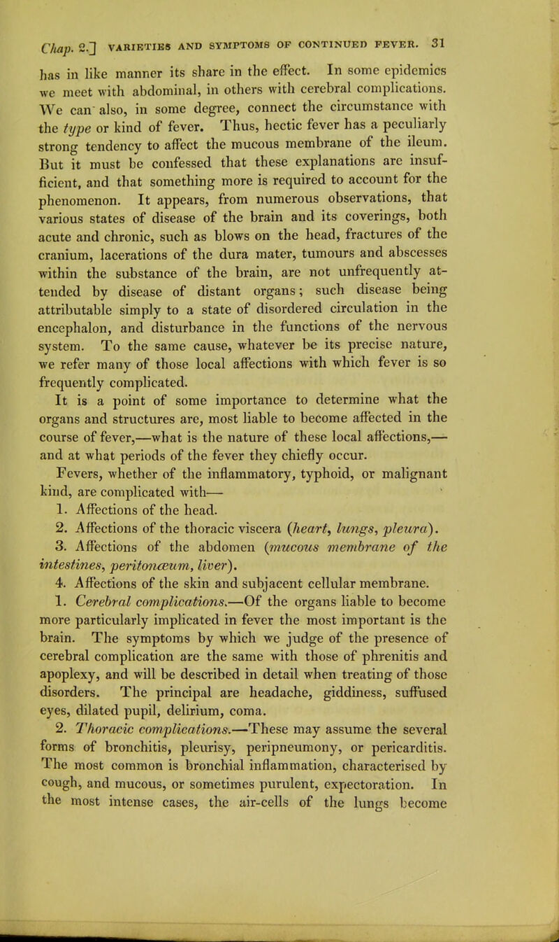 has in like manner its share in the effect. In some epidemics we meet with abdominal, in others with cerebral complications. We can also, in some degree, connect the circumstance with the type or kind of fever. Thus, hectic fever has a peculiarly strong tendency to affect the mucous membrane of the ileum. But it must be confessed that these explanations are insuf- ficient, and that something more is required to account for the phenomenon. It appears, from numerous observations, that various states of disease of the brain and its coverings, both acute and chronic, such as blows on the head, fractures of the cranium, lacerations of the dura mater, tumours and abscesses within the substance of the brain, are not unfrequently at- tended by disease of distant organs; such disease being attributable simply to a state of disordered circulation in the encephalon, and disturbance in the functions of the nervous system. To the same cause, whatever be its precise nature, we refer many of those local affections with which fever is so frequently comphcated. It is a point of some importance to determine what the organs and structures are, most liable to become affected in the course of fever,—what is the nature of these local affections,— and at what periods of the fever they chiefly occur. Fevers, whether of the inflammatory, typhoid, or malignant kind, are complicated with— 1. Affections of the head. 2. Affections of the thoracic viscera {heart, Imigs, pleura). 3. Affections of the abdomen {mucous membrane of the intestines, peritoncBum, liver). 4. Affections of the skin and subjacent cellular membrane. 1. Cerebral complications.—Of the organs liable to become more particularly implicated in fever the most important is the brain. The symptoms by which we judge of the presence of cerebral complication are the same with those of phrenitis and apoplexy, and will be described in detail when treating of those disorders. The principal are headache, giddiness, suffused eyes, dilated pupil, delirium, coma. 2. Thoracic complications.—-^hese may assume the several forms of bronchitis, pleurisy, peripneumony, or pericarditis. The most common is bronchial inflammation, characterised by cough, and mucous, or sometimes purulent, expectoration. In the most intense cases, the air-cells of the lungs become