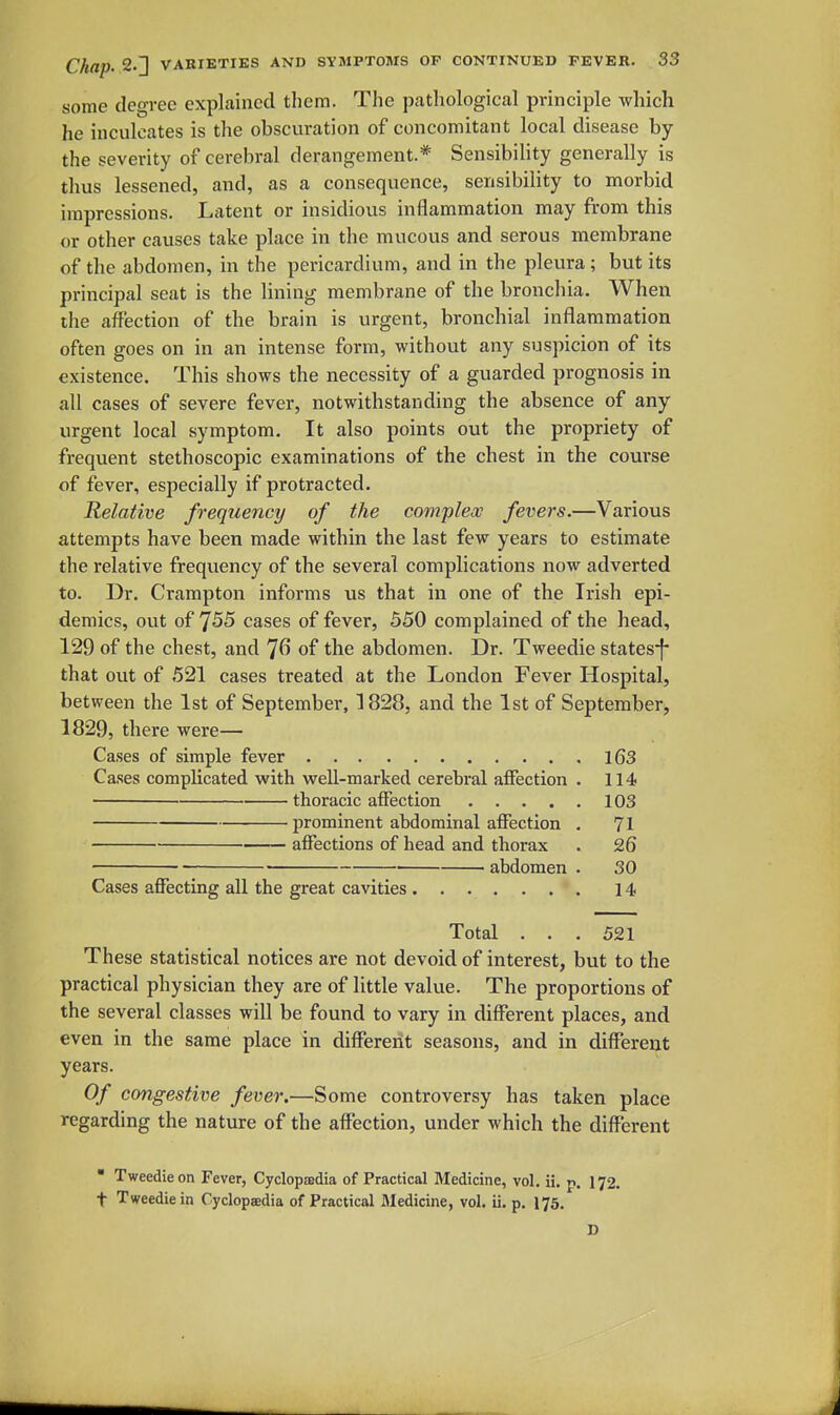some degree explained tliem. Tlie patliological principle which he inculcates is the obscuration of concomitant local disease by the severity of cerebral derangement.* Sensibility generally is thus lessened, and, as a consequence, sensibility to morbid impressions. Latent or insidious inflammation may from this or other causes take place in the mucous and serous membrane of the abdomen, in the pericardium, and in the pleura; but its principal seat is the lining membrane of the bronchia. When the affection of the brain is urgent, bronchial inflammation often goes on in an intense form, without any suspicion of its existence. This shows the necessity of a guarded prognosis in all cases of severe fever, notwithstanding the absence of any urgent local symptom. It also points out the propriety of frequent stethoscopic examinations of the chest in the course of fever, especially if protracted. Relative frequency of the complex fevers.—Various attempts have been made within the last few years to estimate the relative frequency of the several complications now adverted to. Dr. Crampton informs us that in one of the Irish epi- demics, out of cases of fever, 550 complained of the head, 129 of the chest, and 7^ of the abdomen. Dr. Tweedie states^f that out of 521 cases treated at the London Fever Hospital, between the 1st of September, 1828, and the 1st of September, 1829, there were— Cases of simple fever 163 Cases complicated with well-marked cerebi-al affection . 114 thoracic affection 103 prominent abdominal affection . 71 affections of head and thorax . 26 ■ — abdomen . 30 Cases affecting all the great cavities 14 Total ... 521 These statistical notices are not devoid of interest, but to the practical physician they are of little value. The proportions of the several classes will be found to vary in different places, and even in the same place in different seasons, and in different years. Of congestive fever,—Some controversy has taken place regarding the nature of the affection, under which the different  Tweedie on Fever, Cyclopedia of Practical Medicine, vol. ii. p. I72. t Tweedie in Cyclopaedia of Practical Medicine, vol. ii. p. 175. D