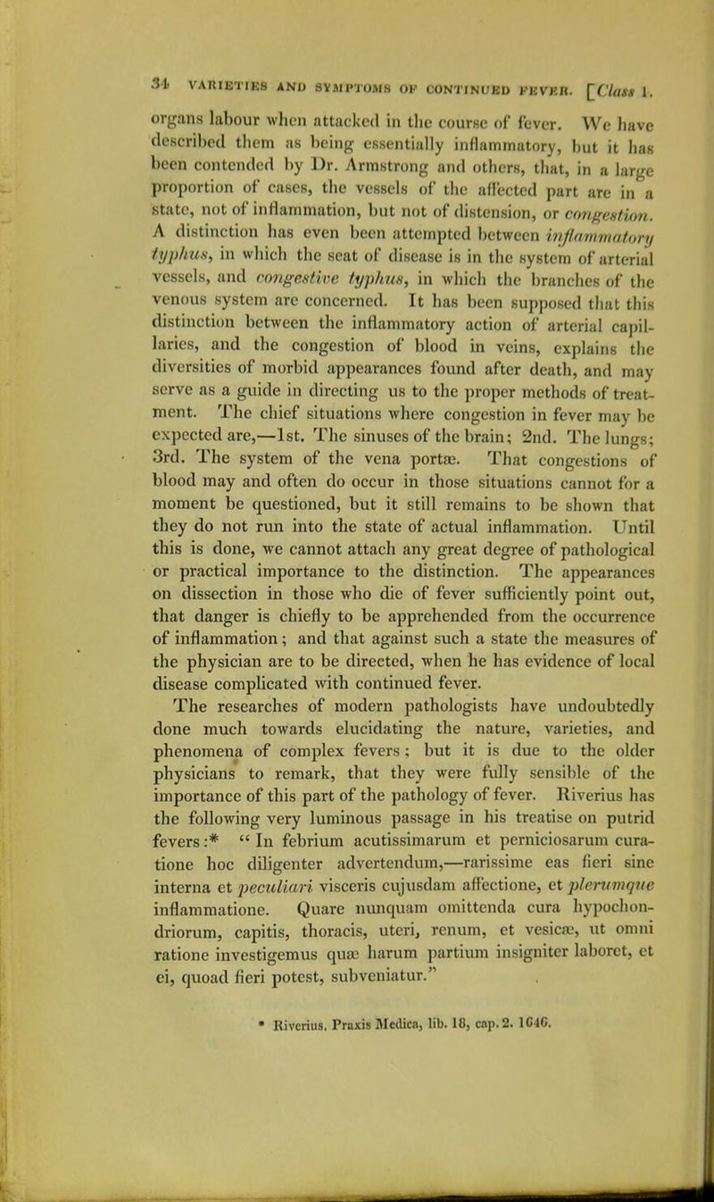 organs labour wljen attacked in tlie course of fever. We liave described tbem as being essentially inflammatory, but it has been contended by Dr. Armstrong and others, that, in a large proportion of cases, the vessels of the aflected part are in a state, not of inflammation, but not of distension, or congestion. A distinction has even been attempted between inflammatory typhus, in which the seat of disease is in the system of arterial vessels, and congestive typhus, in which the branches of the venous system are concerned. It has been supposed that this distinction between the inflammatory action of arterial capil- laries, and the congestion of blood in veins, explains the diversities of morbid appearances found after death, and may serve as a guide in directing us to the proper methods of treat- ment. The chief situations where congestion in fever may be expected are,—1st. The sinuses of the brain; 2nd. The lungs; 3rd. The system of the vena porta;. That congestions of blood may and often do occur in those situations cannot for a moment be questioned, but it still remains to be shown that they do not run into the state of actual inflammation. Until this is done, we cannot attach any great degree of pathological or practical importance to the distinction. The appearances on dissection in those who die of fever sufficiently point out, that danger is chiefly to be apprehended from the occurrence of inflammation; and that against such a state the measures of the physician are to be directed, when he has evidence of local disease complicated with continued fever. The researches of modern pathologists have undoubtedly done much towards elucidating the nature, varieties, and phenomena of complex fevers; but it is due to the older physicians to remark, that they were fully sensible of the importance of this part of the pathology of fever. Riverius has the following very luminous passage in his treatise on putrid fevers :* In febrium acutissimarum et perniciosarum cura- tione hoc diligenter advertendum,—rarissime eas fieri sine interna et peculiari visceris cujusdam aft'ectione, et plei-vmqne inflammatione. Quare nimquam omittcnda cura hypochon- driorum, capitis, thoracis, uteri, renum, et vesicas, ut omni ratione investigemus quje harum partium insigniter laboret, et ei, quoad fieri potest, subveniatur. Riverius. Praxis Medica, lib. 18, cop. 2. 1C4C.