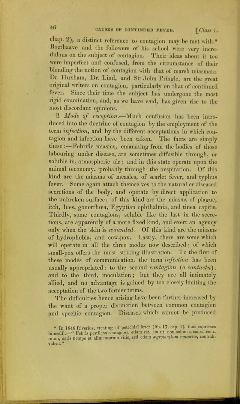 cliap. 2), a distinct reference to contagion may be met with.* Hoerliaave and tlie followers of his school were very incre- dulous on the svd)jcct of contagion. Their ideas about it too were imperfect and confused, from the circumstance of their blending the notion of contagion with that of marsh miasmata. Dr. Iluxham, Dr. Lind, and Sir John Pringle, are the great original writers on contagion, particularly on that of continued fever. Since their time the subject has undergone the most rigid examination, and, as we have said, has given rise to the most discordant opinions. 2. Mode of reception.—Much confusion has been intro- duced into the doctrine of contagion by the employment of the term infection, and by the different acceptations in which con- tagion and infection have been taken. The facts are simply these :—Febrific miasms, emanating from the bodies of those labouring under disease, are sometimes diffusible through, or soluble in, atmospheric air ; and in this state operate upon the animal oeconomy, probably through the respiration. Of this kind are the miasms of measles, of scarlet fever, and typhus fever. Some again attach themselves to the natural or diseased secretions of the body, and operate by direct application to the unbroken surface; of this kind are the miasms of plague, itch, lues, gonorrhoea, Egyptian ophthalmia, and tinea capitis. Thirdly, some contagions, soluble like the last in the secre- tions, are apparently of a more fixed kind, and exert an agency only when the skin is loounded. Of this kind are the miasms of hydrophobia, and cow-pox. Lastly, there are some which will operate in all the three modes now described; of which small-pox offers the most striking illustration. To the first of these modes of communication, the term infection has been usually appropriated : to the second contagion (a co?itactu); and to the third, inoculation; but they are all intimately allied, and no advantage is gained by too closely limiting the acceptation of the two former terms. The difficulties hence arising have been further increased by the want of a proper distinction between common contagion and specific contagion. Diseases Avhich cannot be produced • In 164C Riverius, treating of petechial fever (lib. 17, cap. 1), thus expresses himself:— Febris pestilens contagiosa etiam est, ita ut non solum a causa com- muni, acris nempe ct alimentorum vitio, scd etiam agrutaulium consorlio, contrahi valeat.