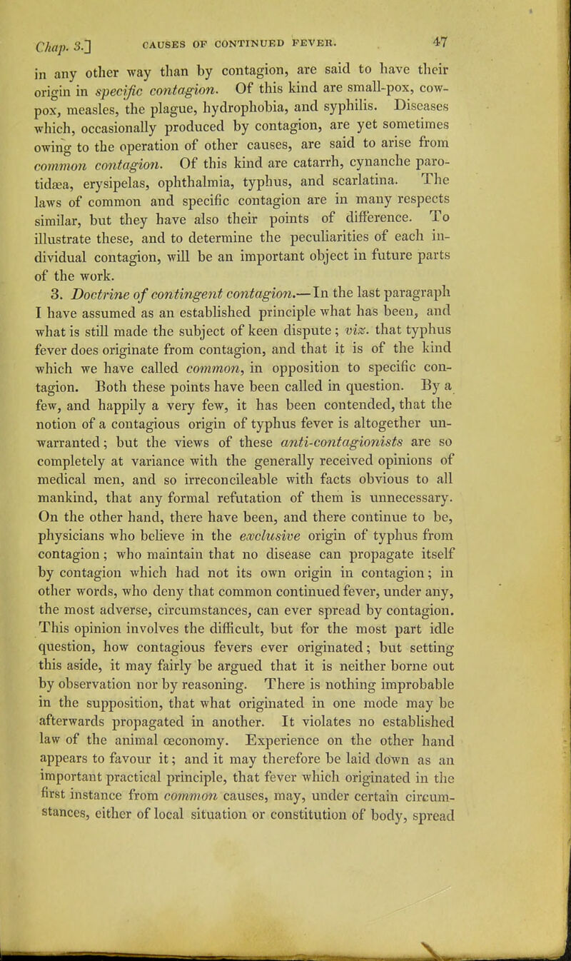 in any other way than by contagion, are said to have their origin in specific contagion. Of this kind are small-pox, cow- pox, measles, the plague, hydrophobia, and syphilis. Diseases which, occasionally produced by contagion, are yet sometimes owing to the operation of other causes, are said to arise from common contagion. Of this kind are catarrh, cynanche paro- tida;a, erysipelas, ophthalmia, typhus, and scarlatina. The laws of common and specific contagion are in many respects similar, but they have also their points of difference. To illustrate these, and to determine the peculiarities of each in- dividual contagion, will be an important object in future parts of the work. 3. Doctrine of contingent contagion.—In the last paragraph I have assumed as an established principle what has been, and what is still made the subject of keen dispute; viz. that typhus fever does originate from contagion, and that it is of the kind which we have called common, in opposition to specific con- tagion. Both these points have been called in question. By a few, and happily a very few, it has been contended, that the notion of a contagious origin of typhus fever is altogether un- warranted; but the views of these anti-contagionists are so completely at variance with the generally received opinions of medical men, and so irreconcileable with facts obvious to all mankind, that any formal refutation of them is unnecessary. On the other hand, there have been, and there continue to be, physicians who believe in the exclusive origin of typhus from contagion; who maintain that no disease can propagate itself by contagion which had not its own origin in contagion; in other words, who deny that common continued fever, under any, the most adverse, circumstances, can ever spread by contagion. This opinion involves the difficult, but for the most part idle question, how contagious fevers ever originated; but setting this aside, it may fairly be argued that it is neither borne out by observation nor by reasoning. There is nothing improbable in the supposition, that what originated in one mode may be afterwards propagated in another. It violates no established law of the animal oeconomy. Experience on the other hand appears to favour it; and it may therefore be laid down as an important practical principle, that fever which originated in the first instance from common causes, may, under certain circum- stances, either of local situation or constitution of body, spread