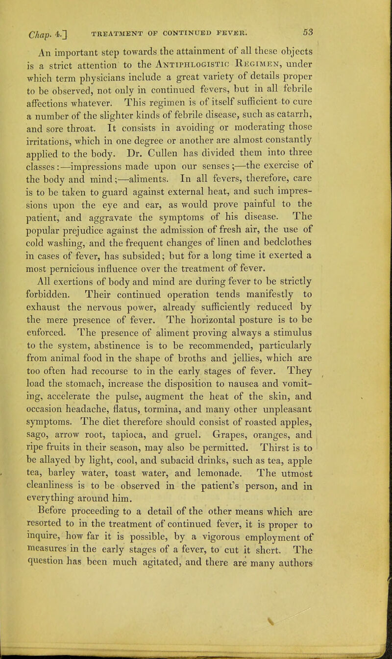 An important step towards the attainment of all these objects is a strict attention to the Antiphlogistic Regimen, under which term physicians include a great variety of details proper to be observed, not only in continued fevers, but in all febrile affections whatever. This regimen is of itself sufficient to cure a number of the slighter kinds of febrile disease, such as catarrh, and sore throat. It consists in avoiding or moderating those irritations, which in one degree or another are almost constantly applied to the body. Dr. CuUen has divided them into three classes:—impressions made upon our senses;—the exercise of the body and mind;—aliments. In all fevers, therefore, care is to be taken to guard against external heat, and such impres- sions upon the eye and ear, as would prove painful to the patient, and aggravate the symptoms of his disease. The popular prejudice against the admission of fresh air, the use of cold washing, and the frequent changes of linen and bedclothes in cases of fever, has subsided; but for a long time it exerted a most pernicious influence over the treatment of fever. All exertions of body and mind are during fever to be strictly forbidden. Their continued operation tends manifestly to exhaust the nervous power, already sufficiently reduced by the mere presence of fever. The horizontal posture is to be enforced. The presence of aliment proving always a stimulus to the system, abstinence is to be recommended, particularly from animal food in the shape of broths and jellies, which are too often had recourse to in the early stages of fever. They load the stomach, increase the disposition to nausea and vomit- ing, accelerate the pulse, augment the heat of the skin, and occasion headache, flatus, tormina, and many other unpleasant symptoms. The diet therefore should consist of roasted apples, sago, arrow root, tapioca, and gruel. Grapes, oranges, and ripe fruits in their season, may also be permitted. Thirst is to be allayed by light, cool, and subacid drinks, such as tea, apple tea, barley water, toast water, and lemonade. The utmost cleanliness is to be observed in the patient's person, and in everything around him. Before proceeding to a detail of the other means which are resorted to in the treatment of continued fever, it is proper to inquire, how far it is possible, by a vigorous employment of measures in the early stages of a fever, to cut it shcrt. The question has been much agitated, and there are many authors