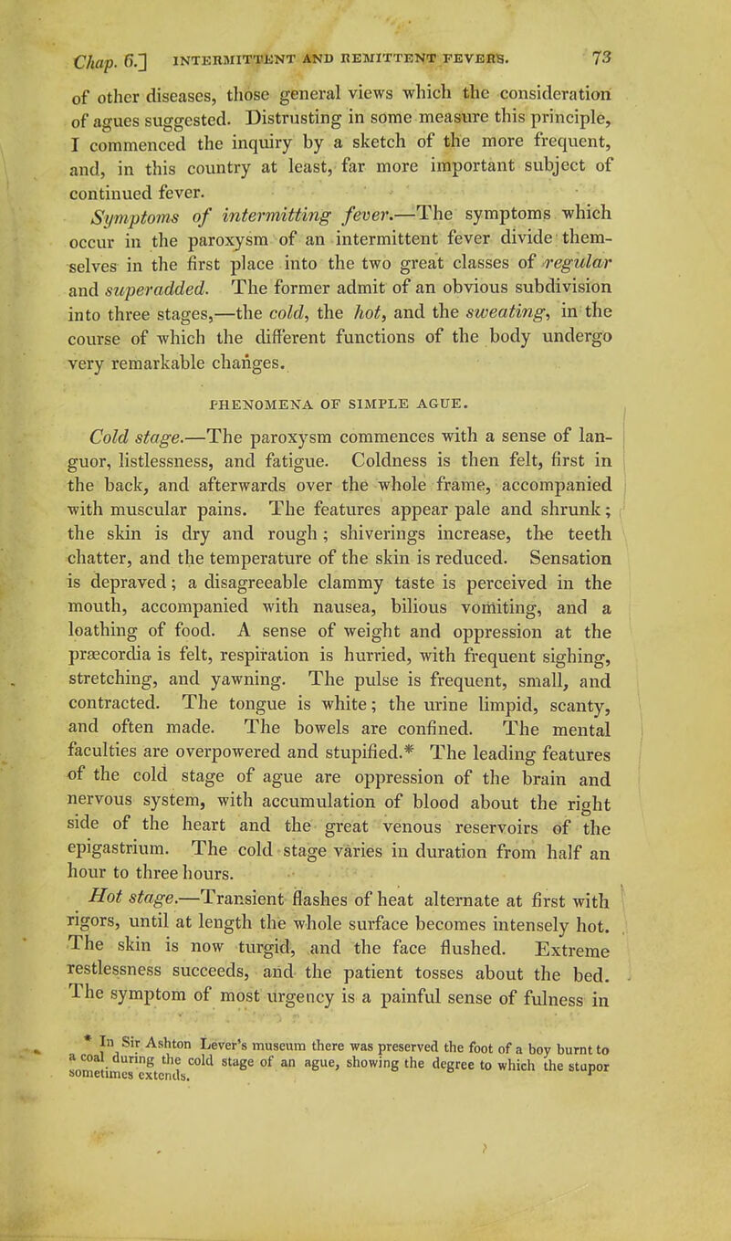 of Other diseases, tliose general views which the consideration of agues suggested. Distrusting in some measure this principle, I commenced the inquiry by a sketch of the more frequent, and, in this country at least, far more important subject of continued fever. ■' Symptoms of intermitting fever.—The symptoms which occur in the paroxysm of an intermittent fever divide them- selves in the first place into the two great classes of regular and superadded. The former admit of an obvious subdivision into three stages,—the cold, the hot, and the sweating, in the course of which the different functions of the body undergo very remarkable changes. PHENOMENA OF SIMPLE AGUE. Cold stage.—The paroxysm commences with a sense of lan- guor, listlessness, and fatigue. Coldness is then felt, first in the back, and afterwards over the whole frame, accompanied with muscular pains. The features appear pale and shrunk; the skin is dry and rough; shiverings increase, the teeth chatter, and the temperature of the skin is reduced. Sensation is depraved; a disagreeable clammy taste is perceived in the mouth, accompanied with nausea, bilious voriliting, and a loathing of food. A sense of weight and oppression at the praecordia is felt, respiration is hurried, with fi-equent sighing, stretching, and yawning. The pulse is frequent, small, and contracted. The tongue is white; the urine limpid, scanty, and often made. The bowels are confined. The mental faculties are overpowered and stupified.* The leading features of the cold stage of ague are oppression of the brain and nervous system, with accumulation of blood about the right side of the heart and the great venous reservoirs of the epigastrium. The cold stage varies in duration from half an hour to three hours. Hot stage.—Transient flashes of heat alternate at first with rigors, until at length the whole surface becomes intensely hot. The skin is now turgid, and the face flushed. Extreme restlessness succeeds, arid the patient tosses about the bed. The symptom of most urgency is a painful sense of fulness in * \^A^^^- ^^^^^ Lever's museum there was preserved the foot of a boy burnt to a coa during the cold stage of an ague, showing the degree to which the stupor sometimes extends. *^ >