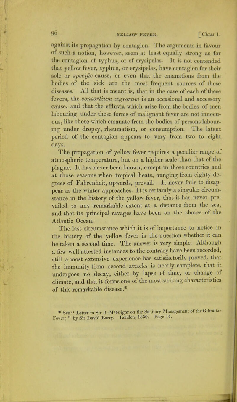 against its propagation by contagion. Tlie arguments in favour of such a notion, however, seem at least equally strong as for the contagion of typhus, or of erysipelas. It is not contended that yellow fever, typhus, or erysipelas, have contagion for their sole or specific cause, or even that the emanations from the bodies of the sick are the most frequent sources of those diseases. All that is meant is, that in the case of each of these fevers, the consortium cegrorum is an occasional and accessory cause, and that the effluvia which arise from the bodies of men labouring under these forms of malignant fever are not innocu- ous, like those which emanate from the bodies of persons labour- ing under dropsy, rheumatism, or consumption. The latent period of the contagion appears to vary from two to eight days. The propagation of yellow fever requires a peculiar range of atmospheric temperature, but on a higher scale than that of the plague. It has never been known, except in those countries and at those seasons when tropical heats, ranging from eighty de- grees of Fahrenheit, upwards, prevail. It never fails to disap- pear as the winter approaches. It is certainly a singular circum- stance in the history of the yellow fever, that it has never pre- vailed to any remarkable extent at a distance from the sea, and that its principal ravages have been on the shores of the Atlantic Ocean. The last circumstance which it is of importance to notice in the history of the yellow fever is the question whether it can be taken a second time. The answer is very simple. Although a few well attested instances to the contrary have been recorded, still a most extensive experience has satisfactorily proved, that the immunity from second attacks is nearly complete, that it undergoes no decay, either by lapse of time, or change of chmate, and that it forms one of the most striking characteristics of this remarkable disease.* • See  Letter to Sir .7. M'Grigor on the Sanitary IManagement of the Gibraltar Fever;  by Sir Lavid Barry. London, 1«50. Page 14.
