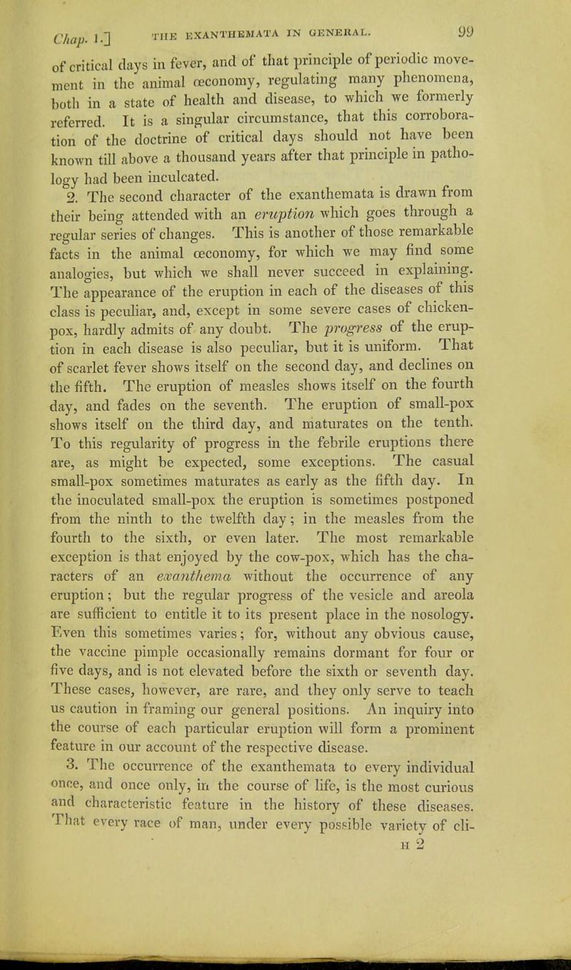 of critical days in fever, and of that principle of periodic move- ment in the animal oeconomy, regulating many phenomena, both in a state of health and disease, to which we formerly referred. It is a singular circumstance, that this corrobora- tion of the doctrine of critical days should not have been known till above a thousand years after that principle in patho- logy had been inculcated. 2. The second character of the exanthemata is drawn from their being attended with an eruption which goes through a regular series of changes. This is another of those remarkable facts in the animal oeconomy, for which we may find some analogies, but which we shall never succeed in explaining. The appearance of the eruption in each of the diseases of this class is peculiar, and, except in some severe cases of chicken- pox, hardly admits of any doubt. The progress of the erup- tion in each disease is also peculiar, but it is uniform. That of scarlet fever shows itself on the second day, and declines on the fifth. The eruption of measles shows itself on the fourth day, and fades on the seventh. The eruption of small-pox shows itself on the third day, and niaturates on the tenth. To this regularity of progress in the febrile eruptions there are, as might be expected, some exceptions. The casual small-pox sometimes maturates as early as the fifth day. In the inoculated small-pox the eruption is sometimes postponed from the ninth to the twelfth day; in the measles from the fourth to the sixth, or even later. The most remarkable exception is that enjoyed by the cow-pox, which has the cha- racters of an exanthema without the occurrence of any eruption; but the regular progress of the vesicle and areola are sufficient to entitle it to its present place in the nosology. Even this sometimes varies; for, without any obvious cause, the vaccine pimple occasionally remains dormant for four or five days, and is not elevated before the sixth or seventh day. These cases, however, are rare, and they only serve to teach us caution in framing our general positions. An inquiry into the course of each particular eruption will form a prominent feature in our account of the respective disease. 3. The occurrence of the exanthemata to every individual once, and once only, in the course of life, is the most curious and characteristic feature in the history of these diseases. That every race of man, under every possible variety of cli- H 2
