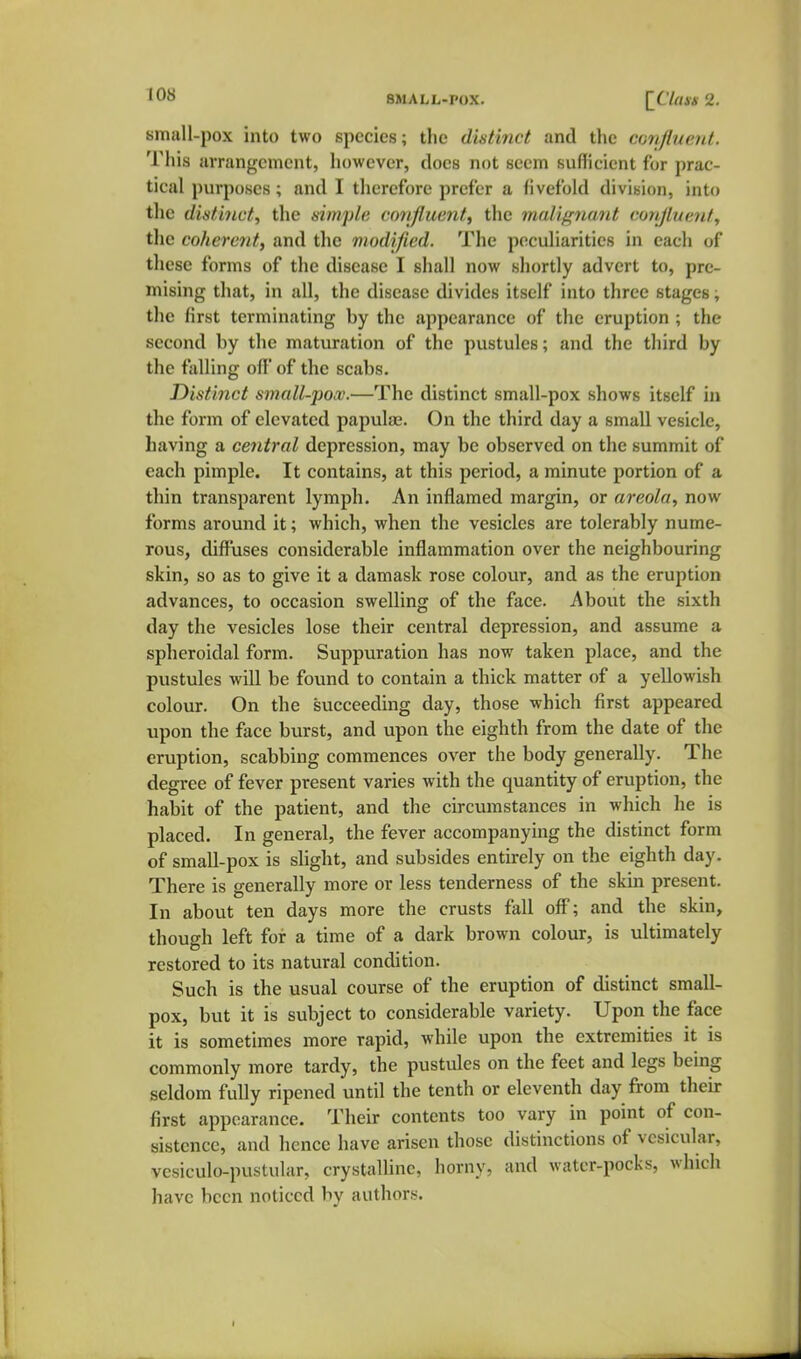 lOo SMALL-POX. [^Claxs 2. small-pox into two species; the dintinct and the confiucnt. This arrangement, however, docs not seem sufficient for prac- tical purposes; and I therefore prefer a fivefold division, into the distinct, the simple confluent, the malignant cori/luenf, the coherent, and the modified. The peculiarities in each of these forms of the disease I shall now shortly advert to, pre- mising that, in all, the disease divides itself into three stages; the first terminating by the appearance of the eruption ; the second by the maturation of the pustules; and the third by the falling off of the scabs. Distinct small-pox.—The distinct small-pox shows itself in the form of elevated papulas. On the third day a small vesicle, having a central depression, may be observed on the summit of each pimple. It contains, at this period, a minute portion of a tliin transparent lymph. An inflamed margin, or areola, now forms around it; which, when the vesicles are tolerably nume- rous, diffuses considerable inflammation over the neighbouring skin, so as to give it a damask rose colour, and as the eruption advances, to occasion swelling of the face. About the sixth day the vesicles lose their central depression, and assume a spheroidal form. Suppuration has now taken place, and the pustules will be found to contain a thick matter of a yellowish colour. On the succeeding day, those which first appeared upon the face burst, and upon the eighth from the date of the eruption, scabbing commences over the body generally. The degree of fever present varies with the quantity of eruption, the habit of the patient, and the circumstances in which he is placed. In general, the fever accompanying the distinct form of small-pox is slight, and subsides entirely on the eighth day. There is generally more or less tenderness of the skm present. In about ten days more the crusts fall off; and the skin, though left for a time of a dark brown colour, is ultimately restored to its natural condition. Such is the usual course of the eruption of distinct small- pox, but it is subject to considerable variety. Upon the face it is sometimes more rapid, while upon the extremities it is commonly more tardy, the pustules on the feet and legs being seldom fully ripened until the tenth or eleventh day from their first appearance. Their contents too vary in point of con- sistence, and hence have arisen those distinctions of vesicular, vcsiculo-pustular, crystaUinc, horny, and watcr-pocks, which have been noticed by authors.