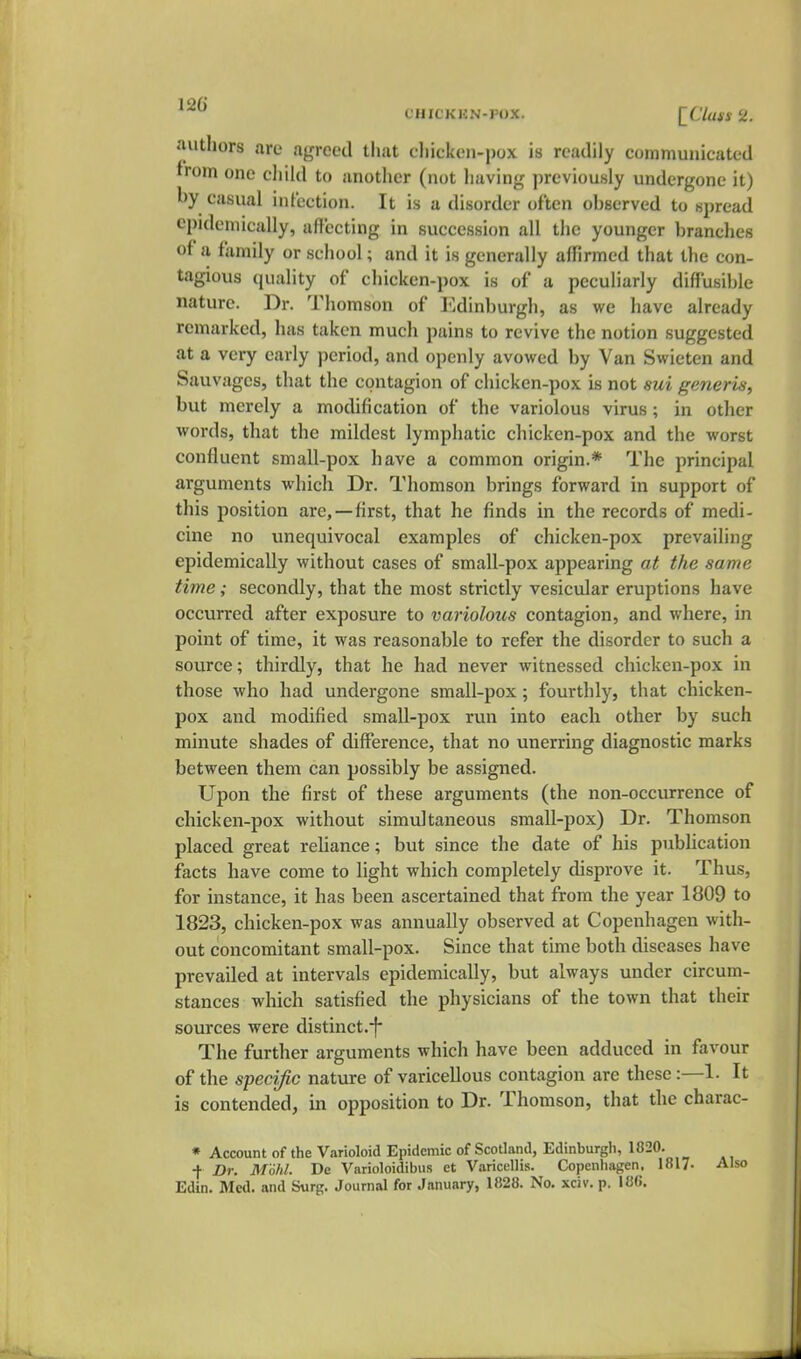 t'HicKjeN-pox. (^C7«#i 2. authors are agreed that cliicken-pox is readily communicated from one child to another (not having previously undergone it) hy casual infection. It is a disorder often observed to spread epidemically, affecting in succession all the younger branches of a family or school; and it is generally alhrmed that the con- tagious quality of chicken-pox is of a peculiarly diffusible nature. Dr. Thomson of Edinburgli, as we have already remarked, has taken much pains to revive the notion suggested at a very early period, and openly avowed by Van Swieten and Sauvages, that the contagion of chicken-pox is not sui generic; but merely a modification of the variolous virus; in other words, that the mildest lymphatic chicken-pox and the worst confluent small-pox have a common origin.* The principal arguments which Dr. Thomson brings forward in support of this position are,—first, that he finds in the records of medi- cine no unequivocal examples of chicken-pox prevailing epidemically without cases of small-pox appearing at the same time; secondly, that the most strictly vesicular eruptions have occurred after exposure to variolous contagion, and where, in point of time, it was reasonable to refer the disorder to such a source; thirdly, that he had never witnessed chicken-pox in those who had undergone small-pox; fourthly, that chicken- pox and modified small-pox run into each other by such minute shades of difference, that no unerring diagnostic marks between them can possibly be assigned. Upon the first of these arguments (the non-occurrence of chicken-pox without simultaneous small-pox) Dr. Thomson placed great reliance; but since the date of his pubhcatiou facts have come to light which completely disprove it. Thus, for instance, it has been ascertained that from the year 1809 to 1823, chicken-pox was annually observed at Copenhagen with- out concomitant small-pox. Since that time both diseases have prevailed at intervals epidemically, but always under circum- stances which satisfied the physicians of the town that their sources were distinct.-f The further arguments which have been adduced in favour of the specific nature of varicellous contagion are these:—1. It is contended, in opposition to Dr. Thomson, that the charac- * Account of the Varioloid Epidemic of Scotland, Edinburgli, 1820. ■\ Dr. Mold. De Varioloidibus ct Varicellis. Copenhagen. 1817- Also Edin. Med. and Surg. Journal for January, 1828. No. xciv. p. I8«. J