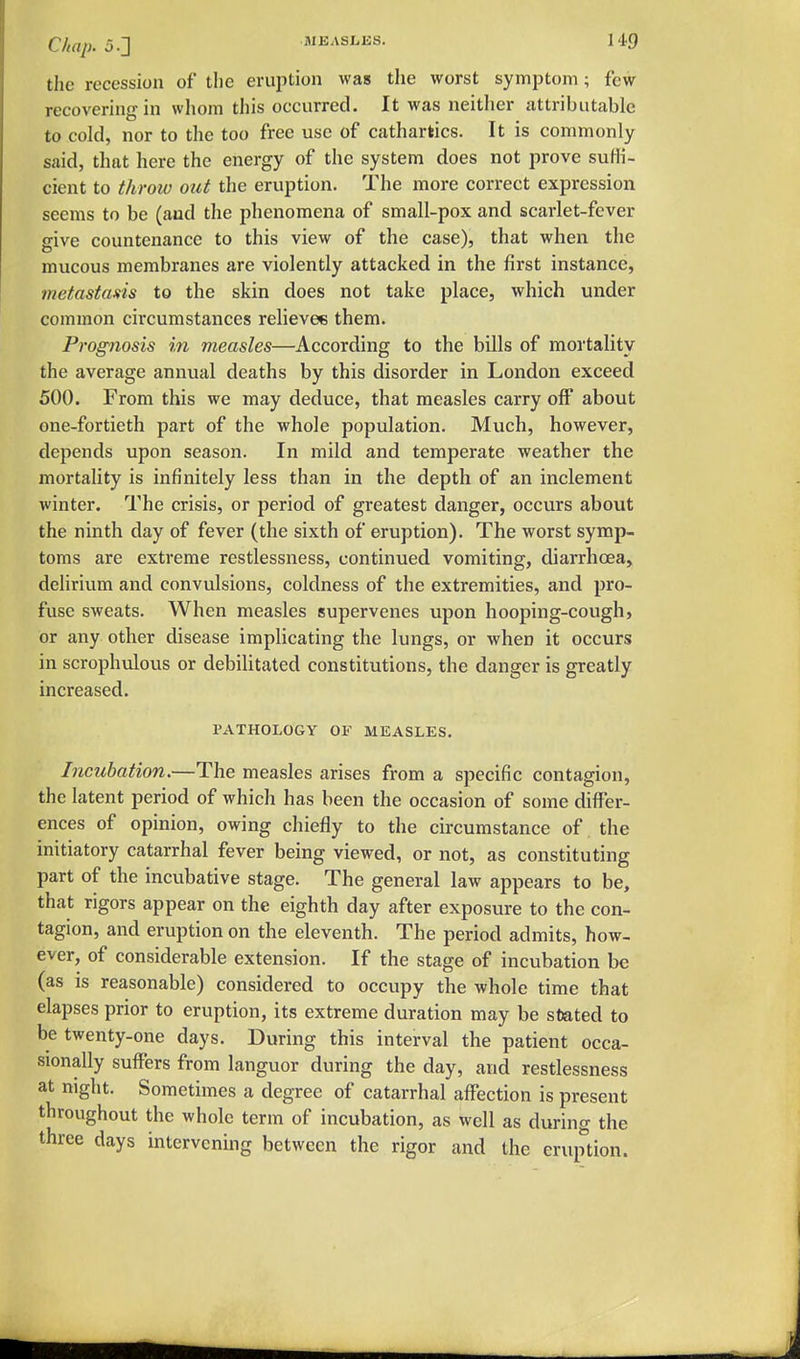 Chap. 5.2 MEASLES. M.9 the recession of the erujition was the worst symptom; few recovering in whom this occurred. It was neither attributable to cold, nor to the too free use of cathartics. It is commonly said, that here the energy of the system does not prove suffi- cient to throw out the eruption. The more correct expression seems to be (and the phenomena of small-pox and scarlet-fever give countenance to this view of the case), that when the mucous membranes are violently attacked in the first instance, metastans to the skin does not take place, which under common circumstances relieve* them. Prognosis in measles—According to the bills of mortality the average annual deaths by this disorder in London exceed 500. From this we may deduce, that measles carry off about one-fortieth part of the whole population. Much, however, depends upon season. In mild and temperate weather the mortahty is infinitely less than in the depth of an inclement winter. The crisis, or period of greatest danger, occurs about the ninth day of fever (the sixth of eruption). The worst symp- toms are extreme restlessness, continued vomiting, diarrhoea, delirium and convulsions, coldness of the extremities, and pro- fuse sweats. When measles supervenes upon hooping-cough, or any other disease implicating the lungs, or when it occurs in scrophulous or debilitated constitutions, the danger is greatly increased. PATHOLOGY OF MEASLES. Incubation.—The measles arises from a specific contagion, the latent period of which has been the occasion of some differ- ences of opinion, owing chiefly to the circumstance of, the initiatory catarrhal fever being viewed, or not, as constituting part of the incubative stage. The general law appears to be, that rigors appear on the eighth day after exposure to the con- tagion, and eruption on the eleventh. The period admits, how- ever, of considerable extension. If the stage of incubation be (as is reasonable) considered to occupy the whole time that elapses prior to eruption, its extreme duration may be stated to be twenty-one days. During this interval the patient occa- sionally suffers from languor during the day, and restlessness at night. Sometimes a degree of catarrhal affection is present throughout the whole term of incubation, as well as during the three days intervening between the rigor and the eruption.