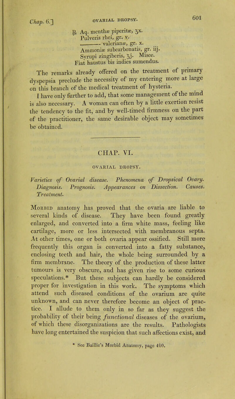 Chap, (i.] OVABIAL DROPSY. Ol'i 9, Aq. mentliae piperitce, 5X. Pulveris rhei, gr. v. ~ valerianic, gr. x. Ammonite subcarbonatis, gr. iij. Svrupi zingiberis, ^j. Misce. Fiat haustus bis indies sumendus. The remarks already offered on the treatment of primary dyspepsia preclude the necessity of my entering more at large on this branch of the medical treatment of hysteria. I have only further to add, that some management of the mind is also necessary. A woman can often by a little exertion resist the tendency to the fit, and by well-timed firmness on the part of the practitioner, the same desirable object may sometimes be obtained. CHAP. VI. OVARIAL DROPSY. Varieties of Ovarial disease. Phenomena of Dropsical Ovary. Diagnosis. Prognosis. Appearances on Dissection. Causes. Treatment. Morbid anatomy has proved that the ovaria are liable to several kinds of disease. They have been found greatly enlarged, and converted into a firm white mass, feeling like cartilage, more or less intersected with membranous septa. At other times, one or both ovaria appear ossified. Still more frequently this organ is converted into a fatty substance, enclosing teeth and hair, the whole being surrounded by a firm membrane. The theory of the production of these latter tumours is very obscure, and has given rise to some curious speculations.* But these subjects can hardly be considered proper for investigation in this work. The symptoms which attend such diseased conditions of the ovarium are quite unknown, and can never therefore become an object of prac- tice. I allude to them only in so far as they suggest the probability of their being functional diseases of the ovarium, of which these disorganizations are the results. Pathologists have long entertained the suspicion that such affections exist, and  See Baillie's Morbid Anatomy, page 410.