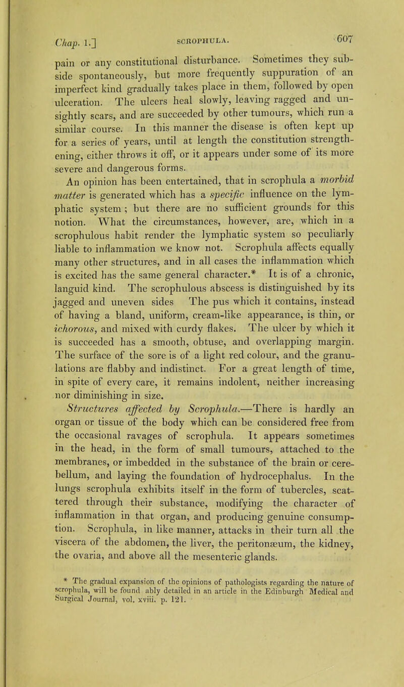 pain or any constitutional disturbance. Sometimes they sub- side spontaneously, but more frequently suppuration of an imperfect kind gradually takes place in them, followed by open ulceration. The ulcers heal slowly, leaving ragged and un- sightly scars, and are succeeded by other tumours, which run a similar course. In this manner the disease is often kept up for a series of years, until at length the constitution strength- ening, cither throws it off, or it appears under some of its more severe and dangerous forms. An opinion has been entertained, that in scrophula a morbid matter is generated which has a specific influence on the lym- phatic system ; but there are no sufficient grounds for this notion. What the circumstances, however, are, which in a scrophulous habit render the lymphatic system so peculiarly liable to inflammation v/e know not. Scrophula affects equally many other structures, and in all cases the inflammation which is excited has the same general character.* It is of a chronic, languid kind. The scrophulous abscess is distinguished by its jagged and uneven sides The pus which it contains, instead of having a bland, uniform, cream-like appearance, is thin, or ichorous, and mixed with curdy flakes. The ulcer by which it is succeeded has a smooth, obtuse, and overlapping margin. The surface of the sore is of a light red colour, and the granu- lations are flabby and indistinct. For a great length of time, in spite of every care, it remains indolent, neither increasing nor diminishing in size. Structures affected by Scrophula.—There is hardly an organ or tissue of the body which can be considered free from the occasional ravages of scrophula. It appears sometimes in the head, in the form of small tumours, attached to the membranes, or imbedded in the substance of the brain or cere- bellum, and laying the foundation of hydrocephalus. In the lungs scrophula exhibits itself in the form of tubercles, scat- tered through their substance, modifying the character of inflammation in that organ, and producing genuine consump- tion. Scrophula, in like manner, attacks in their turn all the viscera of the abdomen, the liver, the peritonaeum, the kidney, the ovaria, and above all the mesenteric glands. * The gradual expansion of the opinions of pathologists regarding the nature of scrophula, will be found ably detailed in an article in the Edinburgh Medical and Surgical Journal, vol. xviii. p. 121.