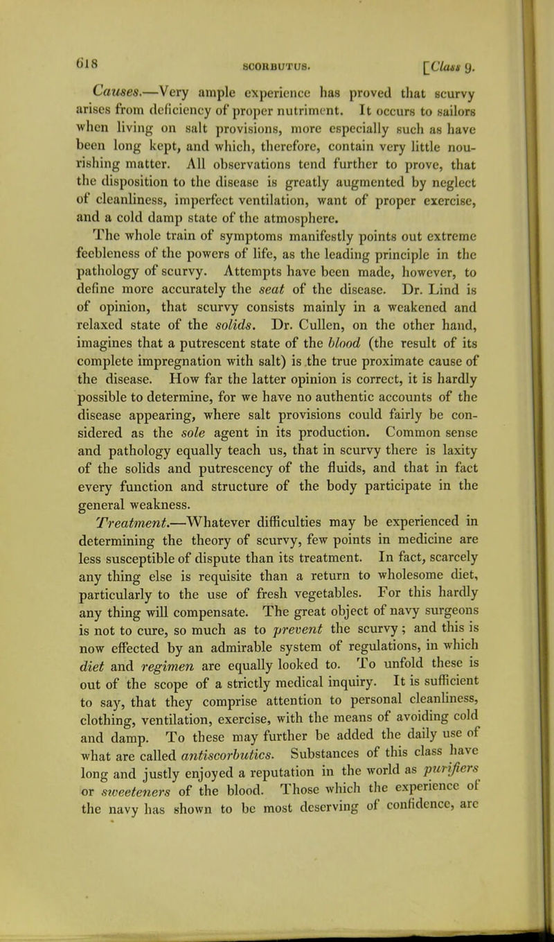 Causes.—Very ample experiejice has proved that scurvy arises from deficiency of proper nutriment. It occurs to tiailors when living on salt provisions, more especially such as have been long kept, and which, therefore, contain very little nou- rishing matter. All observations tend further to prove, that the disposition to the disease is greatly augmented by neglect of cleanliness, imperfect ventilation, want of proper exercise, and a cold damp state of the atmosphere. The whole train of symptoms manifestly points out extreme feebleness of the powers of life, as the leading principle in the pathology of scurvy. Attempts have been made, however, to define more accurately the seat of the disease. Dr. Lind is of opinion, that scurvy consists mainly in a weakened and relaxed state of the solids. Dr. CuUen, on the other hand, imagines that a putrescent state of the blood (the result of its complete impregnation with salt) is the true proximate cause of the disease. How far the latter opinion is correct, it is hardly possible to determine, for we have no authentic accounts of the disease appearing, where salt provisions could fairly be con- sidered as the sole agent in its production. Common sense and pathology equally teach us, that in scurvy there is laxity of the solids and putrescency of the fluids, and that in fact every function and structure of the body participate in the general weakness. Treatment.—Whatever difficulties may be experienced in determining the theory of scurvy, few points in medicine are less susceptible of dispute than its treatment. In fact, scarcely any thing else is requisite than a return to wholesome diet, particularly to the use of fresh vegetables. For this hardly any thing will compensate. The great object of navy surgeons is not to cure, so much as to prevent the scurvy; and this is now effected by an admirable system of regulations, in which diet and regimen are equally looked to. To unfold these is out of the scope of a strictly medical inquiry. It is sufficient to say, that they comprise attention to personal cleanliness, clothing, ventilation, exercise, with the means of avoiding cold and damp. To these may further be added the daily use of what are called antiscorbutics. Substances of this class have long and justly enjoyed a reputation in the world as purifiers or siceeteners of the blood. Those which the experience of the navy has shown to be most deserving of confidence, arc