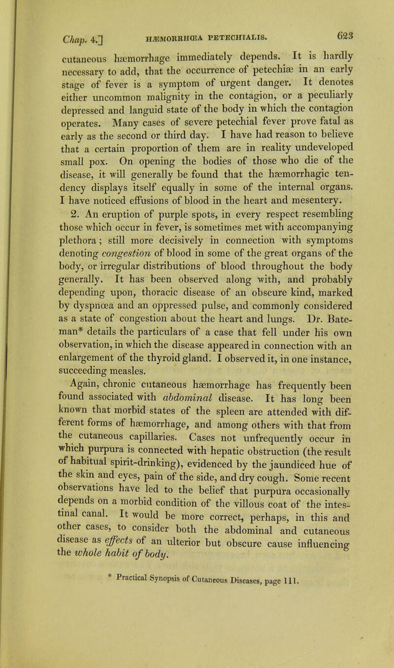 Chap. 4,] HiEMORBHCEA PETECHTALIS. 623 cutaneous lijemorrhage immediately depends. It is hardly necessary to add, that the occurrence of petechias in an early stage of fever is a symptom of urgent danger. It denotes either imcommon malignity in the contagion, or a peculiarly depressed and languid state of the body in which the contagion operates. Many cases of severe petechial fever prove fatal as early as the second or third day. I have had reason to believe that a certain proportion of them are in reality undeveloped small pox. On opening the bodies of those who die of the disease, it will generally be found that the hasmorrhagic ten- dency displays itself equally in some of the internal organs. I have noticed effusions of blood in the heart and mesentery. 2. An eruption of purple spots, in every respect resembling those which occur in fever, is sometimes met with accompanying plethora; still more decisively in connection with symptoms denoting congestion of blood in some of the great organs of the body, or irregular distributions of blood throughout the body generally. It has been observed along with, and probably depending upon, thoracic disease of an obscure kind, marked by dyspnoea and an oppressed pulse, and commonly considered as a state of congestion about the heart and lungs. Dr. Bate- man* details the particulars of a case that fell under his own observation, in which the disease appeared in connection with an enlargement of the thyroid gland. I observed it, in one instance, succeeding measles. Again, chronic cutaneous haemorrhage has frequently been found associated with abdominal disease. It has long been known that morbid states of the spleen are attended with dif- ferent forms of hgemorrhage, and among others with that from the cutaneous capillaries. Cases not unfrequently occur in which purpura is connected with hepatic obstruction (the result of habitual spirit-drinking), evidenced by the jaundiced hue of the skin and eyes, pain of the side, and dry cough. Some recent observations have led to the belief that purpura occasionally depends on a morbid condition of the villous coat of the intes- tinal canal. It would be more correct, perhaps, in this and other cases, to consider both the abdominal and cutaneous disease as effects of an ulterior but obscure cause influencing the whole habit of body.