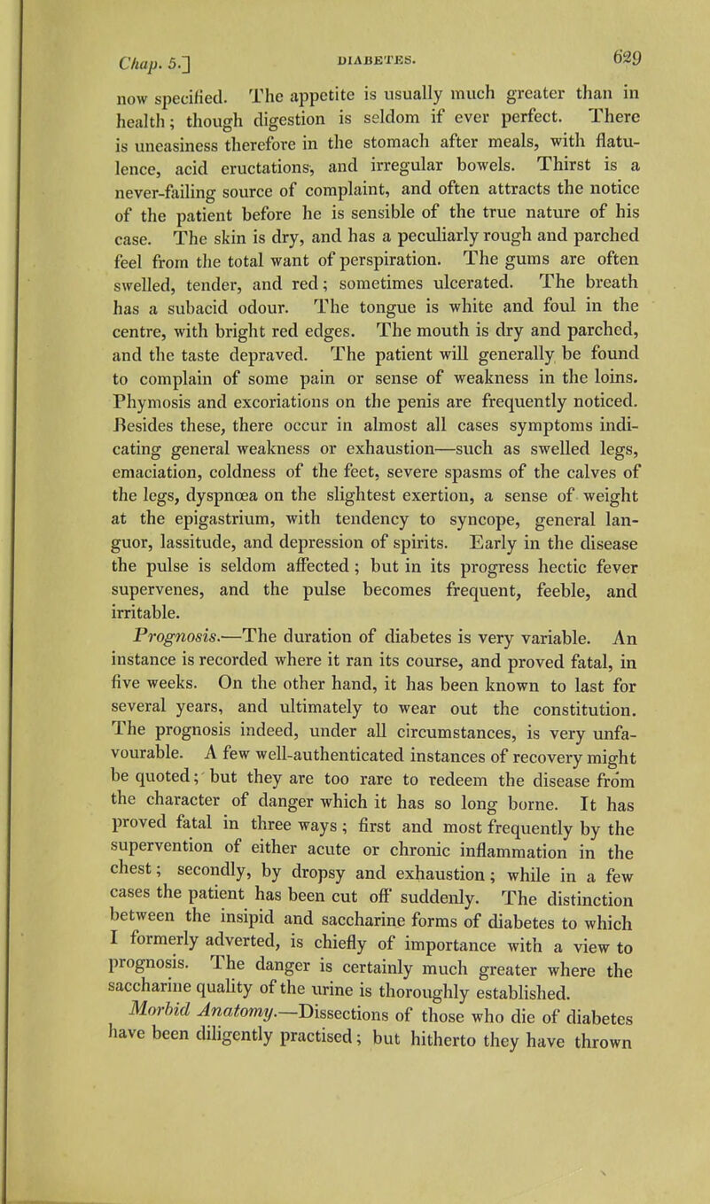 now specified. The appetite is usually much greater than in health; though digestion is seldom if ever perfect. There is uneasiness therefore in the stomach after meals, with flatu- lence, acid eructations, and irregular bowels. Thirst is a never-failing source of complaint, and often attracts the notice of the patient before he is sensible of the true nature of his case. The skin is dry, and has a peculiarly rough and parched feel from the total want of perspiration. The gums are often swelled, tender, and red; sometimes ulcerated. The breath has a subacid odour. The tongue is white and foul in the centre, with bright red edges. The mouth is dry and parched, and the taste depraved. The patient will generally be found to complain of some pain or sense of weakness in the loins. Phymosis and excoriations on the penis are frequently noticed. Besides these, there occur in almost all cases symptoms indi- cating general weakness or exhaustion—such as swelled legs, emaciation, coldness of the feet, severe spasms of the calves of the legs, dyspnoea on the slightest exertion, a sense of weight at the epigastrium, with tendency to syncope, general lan- guor, lassitude, and depression of spirits. Early in the disease the pulse is seldom affected; but in its progress hectic fever supervenes, and the pulse becomes frequent, feeble, and irritable. Prognosis.—The duration of diabetes is very variable. An instance is recorded where it ran its course, and proved fatal, in five weeks. On the other hand, it has been known to last for several years, and ultimately to wear out the constitution. The prognosis indeed, under all circumstances, is very unfa- vourable. A few well-authenticated instances of recovery might be quoted; but they are too rare to redeem the disease from the character of danger which it has so long borne. It has proved fatal in three ways ; first and most frequently by the supervention of either acute or chronic inflammation in the chest; secondly, by dropsy and exhaustion; while in a few cases the patient has been cut off' suddenly. The distinction between the insipid and saccharine forms of diabetes to which I formerly adverted, is chiefly of importance with a view to prognosis. The danger is certainly much greater where the saccharine quality of the urine is thoroughly established. Morbid Anatomy.—Dissections of those who die of diabetes have been diligently practised; but hitherto they have thrown