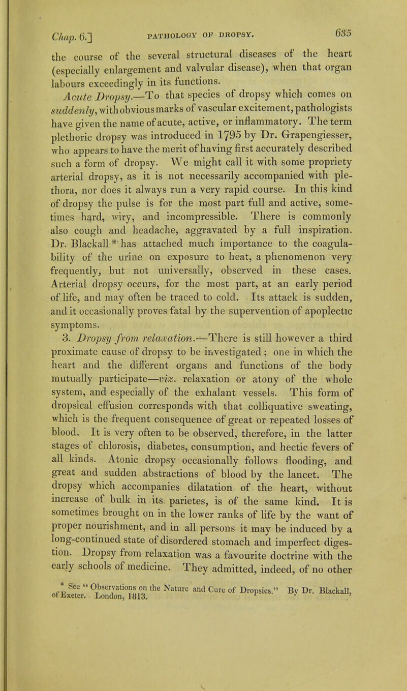 the course of the several structural diseases of the heart (especially enlargement and valvular disease), when that organ labours exceedingly in its functions. Acute Dropsy.—To that species of dropsy which comes on sj^rfrfew/y, with obvious marks of vascular excitement, pathologists have given the name of acute, active, or inflammatory. The term plethoric dropsy was introduced in 1795 by Dr. Grapengiesser, who appears to have the merit of having first accurately described such a form of dropsy. We might call it with some propriety arterial dropsy, as it is not necessarily accompanied with ple- thora, nor does it always run a very rapid course. In this kind of dropsy the pulse is for the most part full and active, some- times hard, wiry, and incompressible. There is commonly also cough and headache, aggravated by a full inspiration. Dr. Blackall * has attached much importance to the coagula- bility of the urine on exposure to heat, a phenomenon very frequently, but not universally, observed in these cases. Arterial dropsy occurs, for the most part, at an early period of life, and may often be traced to cold. Its attack is sudden, and it occasionally proves fatal by the supervention of apoplectic symptoms. 3. Dropsy from relaajation.~^\\Qre is still however a third proximate cause of dropsy to be investigated ; one in which the heart and the different organs and functions of the body mutually participate—viz. relaxation or atony of the whole system, and especially of the exhalant vessels. This form of dropsical effusion corresponds with that colliquative sweating, which is the frequent consequence of great or repeated losses of blood. It is very often to be observed, therefore, in the latter stages of chlorosis, diabetes, consumption, and hectic fevers of all kinds. Atonic dropsy occasionally follows flooding, and great and sudden abstractions of blood by the lancet. The dropsy which accompanies dilatation of the heart, without increase of bulk in its parietes, is of the same kind. It is sometimes brought on in the lower ranks of life by the want of proper nourishment, and in all persons it may be induced by a long-continued state of disordered stomach and imperfect diges- tion. Dropsy from relaxation was a favourite doctrine with the early schools of medicine. They admitted, indeed, of no other
