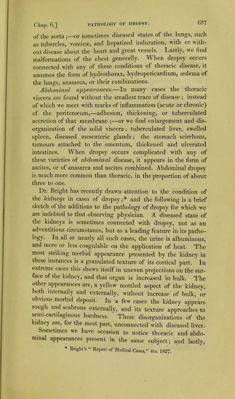 of the aortaor sometimes diseased states of the lungs, such as tubercles, vomicae, and hepatized induration, Tvith or with- out disease about the heart and great vessels. Lastly, we find malformations of the chest generally. When dropsy occurs connected with any of these conditions of thoracic disease, it assumes the form of hydrothorax, hydropericardium, oedema of the lungs, anasarca, or their combinations. Abdominal appearances.—In many cases the thoracic viscera are found without the smallest trace of disease ; instead of which we meet with marks of inflammation (acute or chronic) of the peritonaeum,—adhesion, thickening, or tuberculated accretion of that membrane ;—or we find enlargement and dis- organization of the solid viscera; tuberculated liver, swelled spleen, diseased mesenteric glands; the stomach scirrhous, tumours attached to the omentum, thickened and ulcerated intestines. When dropsy occurs complicated with any of these varieties of abdominal disease, it appears in the form of ascites, or of anasarca and ascites combined. Abdominal dropsy is much more common than thoracic, in the proportion of about three to one. Dr. Bright has recently drawn attention to the condition of the kidneys in cases of dropsy;* and the following is a brief sketch of the additions to the pathology of dropsy for which we are indebted to that observing physician. A diseased state of the kidneys is sometimes connected with dropsy, not as an adventitious circumstance, but as a leading feature in its patho- logy. In all or nearly all such cases, the urine is albuminous, and more or less coagulable on the application of heat. The most striking morbid appearance presented by the kidney in these instances is a granulated texture of its cortical part. In extreme cases this shows itself in uneven projections on the sur- face of the kidney, and that organ is increased in bulk. The other appearances are, a yellow mottled aspect of the kidney, both internally and externally, without increase of bulk, or obvious morbid deposit. In a few cases the kidney appears rough and scabrous externaUy, and its texture approaches to semi-cartilagmous hardness. These disorganizations of the kidney are, for the most part, unconnected with diseased liver. Sometimes we have occasion to notice thoracic and abdo- minal appearances present in the same subject; and lastly, • Briglit's  Report of Medical Cases, 4to. 182?.