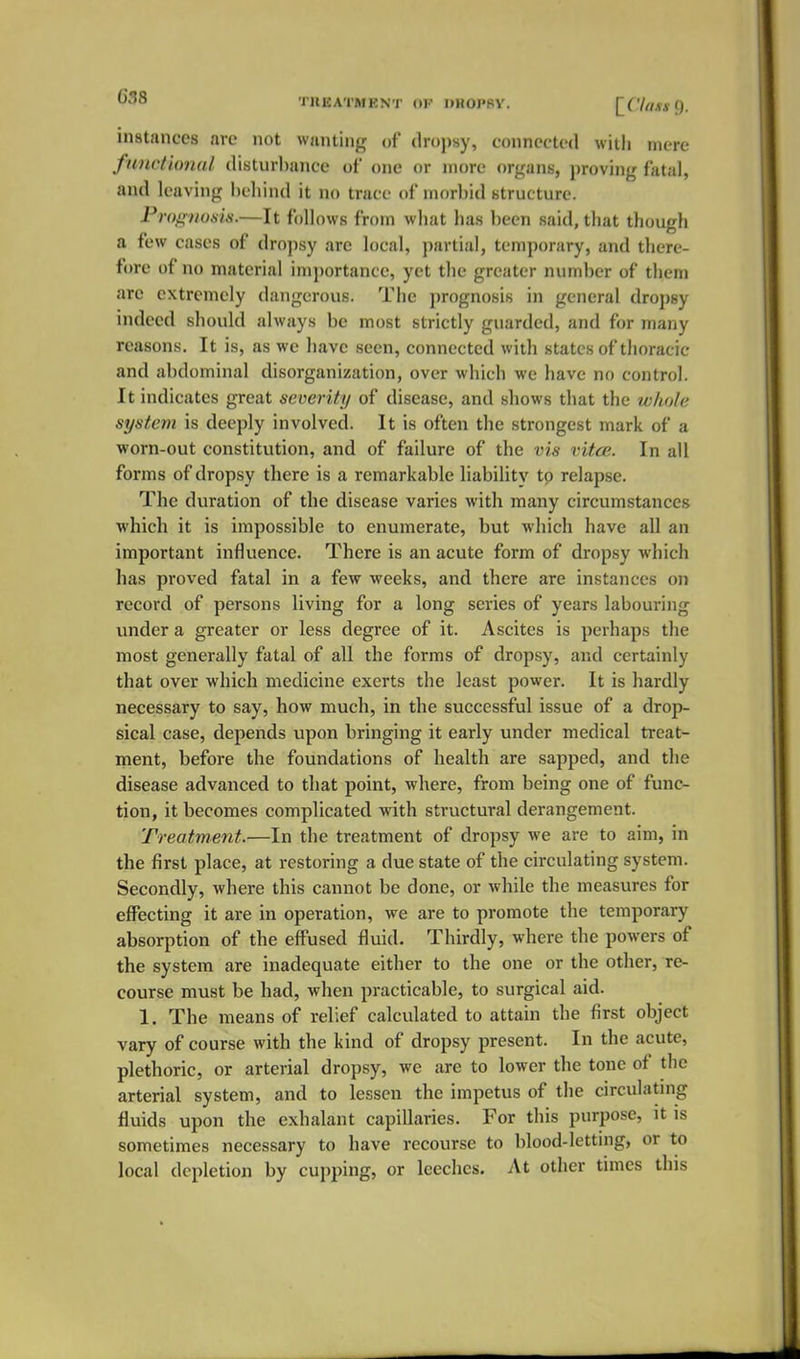 ^-^^ TREATMRNT (»F UHOPPY. [f'/flMQ. instances are not wanting of dropsy, connected witli mere functional disturbance of one or more organs, proving fatal, and leaving behind it no trace of morbid structure. Prognosis.—It follows from what has been said, that though a few cases of dro])sy are local, partial, temporary, and there- fore of no material imj)ortance, yet the greater number of them are extremely dangerous. The prognosis in general dropsy indeed should always be most strictly guarded, and for many reasons. It is, as we have seen, connected with states of thoracic and abdominal disorganization, over which we have no control. It indicates great severity of disease, and .shows that the whole system is deeply involved. It is often the strongest mark of a worn-out constitution, and of failure of the vis vitce. In all forms of dropsy there is a remarkable liability to relapse. The duration of the disease varies with many circumstances which it is impossible to enumerate, but which have all an important influence. There is an acute form of dropsy which has proved fatal in a few weeks, and there are instances on record of persons living for a long series of years labouring under a greater or less degree of it. Ascites is perhaps the most generally fatal of all the forms of dropsy, and certainly that over which medicine exerts the least power. It is hardly necessary to say, how much, in the successful issue of a drop- sical case, depends upon bringing it early under medical treat- ment, before the foundations of health are sapped, and the disease advanced to that point, where, from being one of func- tion, it becomes complicated with structural derangement. Treatment.—In the treatment of dropsy we are to aim, in the first place, at restoring a due state of the circulating system. Secondly, where this cannot be done, or while the measures for effecting it are in operation, we are to promote the temporary absorption of the effused fluid. Thirdly, where the powers of the system are inadequate either to the one or the other, re- course must be had, when practicable, to surgical aid. 1. The means of relief calculated to attain the first object vary of course with the kind of dropsy present. In the acute, plethoric, or arterial dropsy, we are to lower the tone of the arterial system, and to lessen the impetus of the circulatmg fluids upon the exhalant capillaries. For this purpose, it is sometimes necessary to have recourse to blood-letting, or to local depletion by cupping, or leeches. At other times this