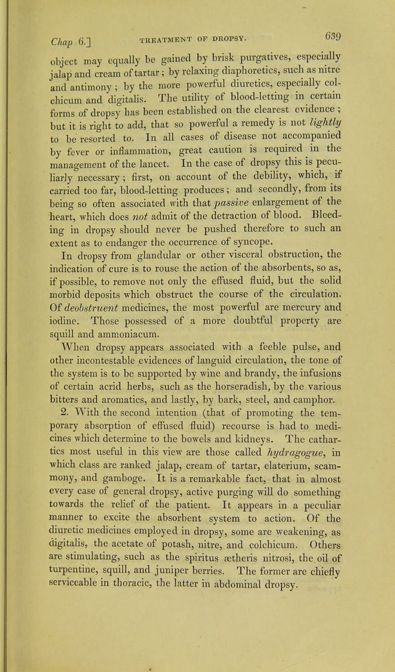 Chap ().] TREATMENT OP DROPSY. object may equally be gained by brisk purgatives, especially jalap and cream of tartar; by relaxing diaphoretics, such as nitre and antimony; by the more powerful diuretics, especially col- chicum and digitalis. The utility of blood-letting in certain forms of dropsy has been established on the clearest evidence ; but it is right to add, that so powerful a remedy is not lightly to be resorted to. In all cases of disease not accompanied by fever or inflammation, great caution is required in the management of the lancet. In the case of dropsy this is pecu- liarly necessary; first, on account of the debility, which, if carried too far, blood-letting produces; and secondly, from its being so often associated with that passive enlargement of the heart, which does 7iot admit of the detraction of blood. Bleed- ing in dropsy should never be pushed therefore to such an extent as to endanger the occurrence of syncope. In dropsy from glandular or other visceral obstruction, the indication of cure is to rouse the action of the absorbents, so as, if possible, to remove not only the effused fluid, but the solid morbid deposits which obstruct the course of the circulation. Of deohstment medicines, the most powerful are mercury and iodine. Those possessed of a more doubtful property are squill and aramoniacum. When dropsy appears associated with a feeble pulse, and other incontestable evidences of languid circulation, the tone of the system is to be supported by wine and brandy, the infusions of certain acrid herbs, such as the horseradish, by the various bitters and aromatics, and lastly, by bark, steel, and camphor. 2. With the second intention (that of promoting the tem- porary absorption of effused fluid) recourse is had to medi- cines which determine to the bowels and kidneys. The cathar- tics most useful in this view are those called hydragogue, in which class are ranked jalap, cream of tartar, elaterium, scam- mony, and gamboge. It is a remarkable fact, that in almost every case of general dropsy, active purging will do something towards the reUef of the patient. It appears in a peculiar manner to excite the absorbent system to action. Of the diuretic medicines employed in dropsy, some are weakening, as digitaUs, the acetate of potash, nitre, and colchicum. Others are stimulating, such as the spiritus aetheris nitrosi, the oil of turpentine, squill, and juniper berries. The former are chiefly serviceable in thoracic, the latter in abdominal dropsy.