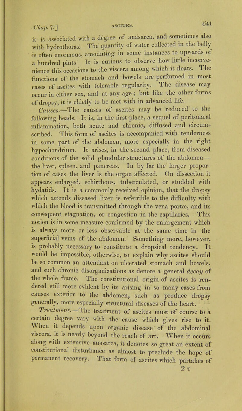 Chap. 7.] it is associated with a degree of anasarca, and sometimes also with hydrothorax. The quantity of water collected m the belly is often enormous, amounting in some instances to upwards of a hundred pints. It is curious to observe how little inconve- nience this occasions to the viscera among which it floats. The functions of the stomach and bowels are performed in most cases of ascites with tolerable regularity. The disease may occur in either sex, and at any age ; but like the other forms of dropsy, it is cliiefly to be met with in advanced life. Causes.—The causes of ascites may be reduced to the following heads. It is, in the first place, a sequel of peritonaeal inflammation, both acute and chronic, diffused and circum- scribed. This form of ascites is accompanied with tenderness in some part of the abdomen, more especially in the right hypochondrium. It arises, in the second place, from diseased conditions of the solid glandular structures of the abdomen— the liver, spleen, and pancreas. In by far the larger propor- tion of cases the liver is the organ afffected. On dissection it appears enlarged, schirrhous, tuberculated, or studded with hydatids. It is a commonly received opinion, that the dropsy which attends diseased liver is referrible to the difficulty with which the blood is transmitted through the vena port^, and its consequent stagnation, or congestion in the capillaries. This notion is in some measure confirmed by the enlargement which is always more or less observable at the same time in the superficial veins of the abdomen. Something more, however, is probably necessary to constitute a dropsical tendency. It would be impossible, otherwise, to explain why ascites should be so common an attendant on ulcerated stomach and bowels, and such chronic disorganizations as denote a general decay of the whole frame. The constitutional origin of ascites is ren- dered still more evident by its arising in so many cases from causes exterior to the abdomen, such as produce dropsy generally, more especially structural diseases of the heart. Treatment.—The treatment of ascites must of course to a certain degree vary with the cause which gives rise to it. When it depends upon organic disease of the abdominal viscera, it is nearly beyond the reach of art. When it occurs along with extensive anasarca, it denotes so great an extent of constitutional disturbance as almost to preclude the hope of permanent recovery. That form of ascites which partakes of 2 T