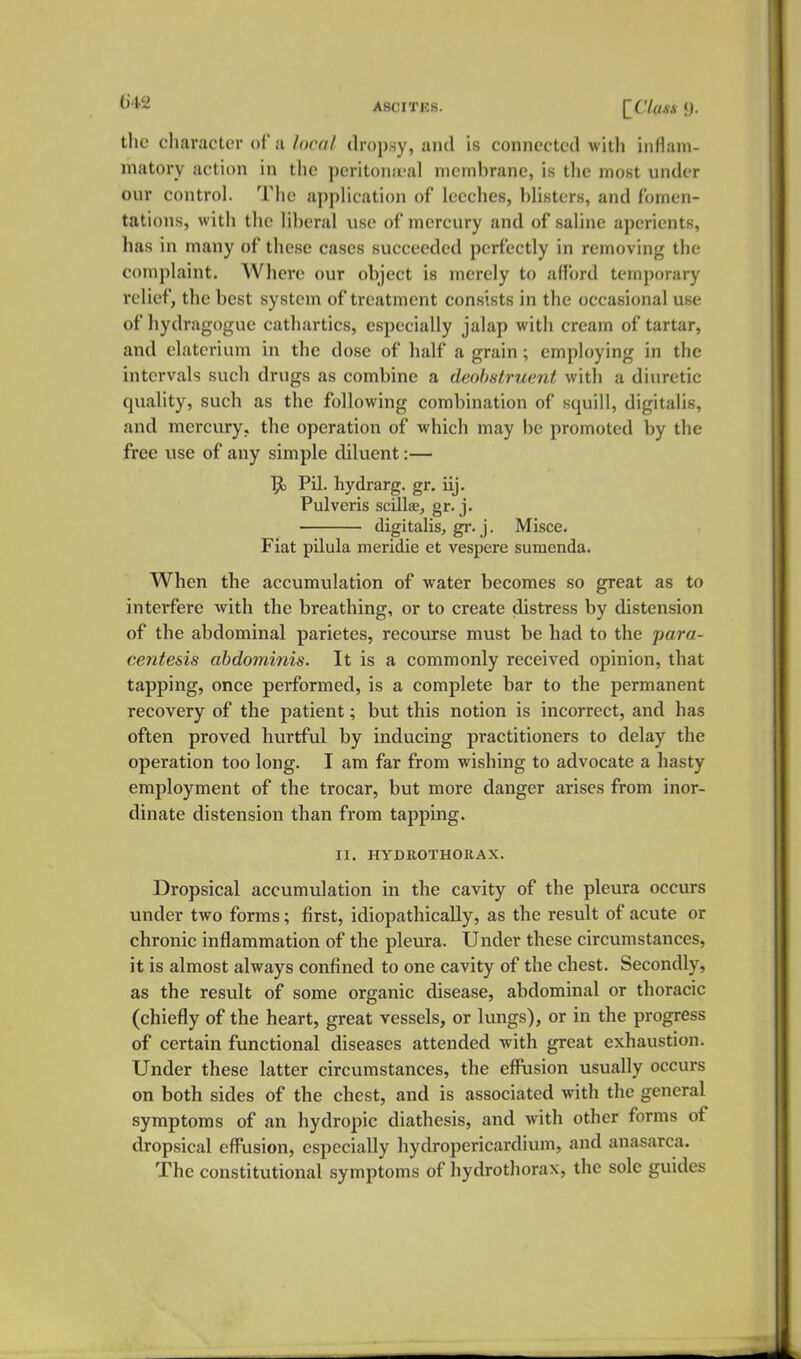 ASCITES. l^Cl(US 9. the character of a local dropsy, and is connected witli inflam- matory action in the peritona-al membrane, is the most under our control. The application of leeches, blisters, and fomen- tations, with the liberal use of mercury and of saline aperients, has in many of these cases succeeded perfectly in removing the complaint. Where our object is merely to afford temporary relief, the best system of treatment consists in the occasional use of hydragogue cathartics, especially jalap with cream of tartar, and elaterium in the dose of half a grain; employing in the intervals such drugs as combine a deobstruent witli a diuretic quality, such as the following combination of squill, digitalis, and mercury, the operation of which may be promoted by the free use of any simple diluent:— 9) Pil. hydrarg. gr. iij. Pulveris scillse, gr. j. digitalis, gr. j. Misce. Fiat pilula meridie et vespere sumenda. When the accumulation of water becomes so great as to interfere with the breathing, or to create distress by distension of the abdominal parietes, recourse must be had to the para- centesis abdominis. It is a commonly received opinion, that tapping, once performed, is a complete bar to the permanent recovery of the patient; but this notion is incorrect, and has often proved hurtful by inducing practitioners to delay the operation too long. I am far from wishing to advocate a hasty employment of the trocar, but more danger arises from inor- dinate distension than from tapping. II. HYDROTHOIIAX. Dropsical accumulation in the cavity of the pleura occurs under two forms; first, idiopathically, as the result of acute or chronic inflammation of the pleura. Under these circumstances, it is almost always confined to one cavity of the chest. Secondly, as the result of some organic disease, abdominal or thoracic (chiefly of the heart, great vessels, or lungs), or in the progress of certain functional diseases attended with great exhaustion. Under these latter circumstances, the efflision usually occurs on both sides of the chest, and is associated with the general symptoms of an hydropic diathesis, and with other forms of dropsical effusion, especially hydropericardium, and anasarca. The constitutional symptoms of hydrothorax, the sole guides
