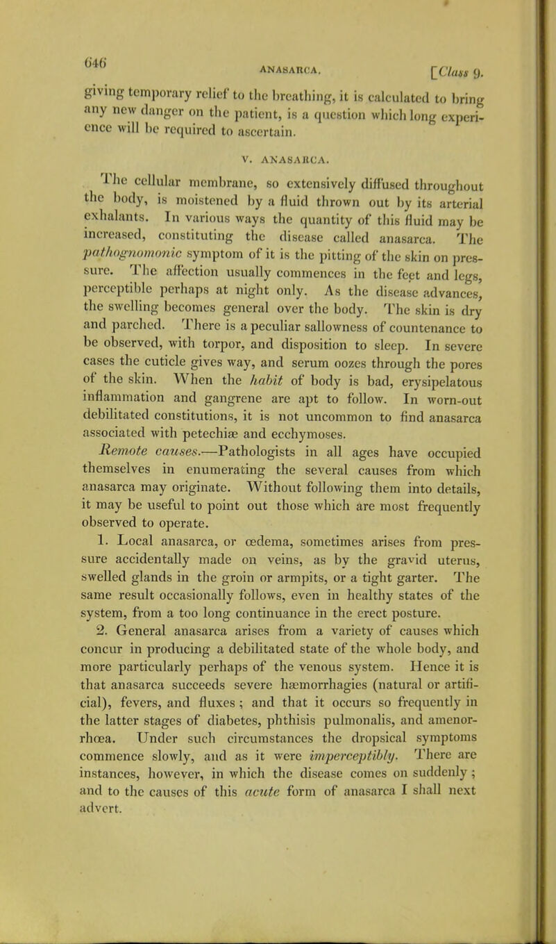 ANASAncA. ^ciatg 9. giving temporary relief to the hreatliing, it is calculated to bring any new danger on the patient, is a qucntion which long experi- ence will be required to ascertain. V. AKASAllCA. The cellular membrane, so extensively diffused throughout the body, is moistened by a fluid tlirown out by its arterial cxhalants. In various ways the quantity of this fluid may be increased, constituting the disease called anasarca. The pathognomonic symptom of it is the pitting of the skin on pres- sure. The affection usually commences in tlie feet and legs, perceptible perhaps at night only. As the disease advances, the swelling becomes general over the body. The skin is dry and parched. There is a peculiar sallowness of countenance to be observed, with torpor, and disposition to sleep. In severe cases the cuticle gives way, and serum oozes through the pores of the skin. When the habit of body is bad, erysipelatous inflammation and gangrene are apt to follow. In worn-out debilitated constitutions, it is not uncommon to find anasarca associated with petechiae and ecchymoses. Remote causes.—Pathologists in all ages have occupied themselves in enumerating the several causes from which anasarca may originate. Without following them into details, it may be useful to point out those which are most frequently observed to operate. 1. Local anasarca, or oedema, sometimes arises from pres- sure accidentally made on veins, as by the gravid uterus, swelled glands in the groin or armpits, or a tight garter. The same result occasionally follows, even in healthy states of the system, from a too long continuance in the erect posture. 2. General anasarca arises from a variety of causes which concur in producing a debilitated state of the whole body, and more particularly perhaps of the venous system. Hence it is that anasarca succeeds severe ha2morrhagies (natural or artifi- cial), fevers, and fluxes ; and that it occurs so frequently in the latter stages of diabetes, phthisis pulmonalis, and amenor- rhoea. Under such circumstances the dropsical symptoms commence slowly, and as it were imperceptibly. There are instances, however, in which the disease comes on suddenly; and to the causes of this acicte form of anasarca I shall next advert.