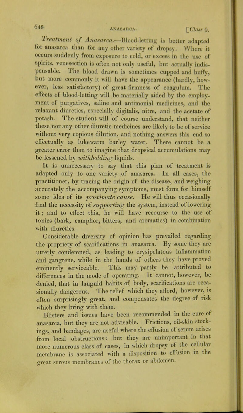 Treutment uf Anasarca.—lilood-letting is better adapted for anasareu than for any other variety of dropsy. Where it occurs suddenly from exposure to cold, or excess in the use of spirits, venesection is often not only useful, but actually indis- pensable. Tiie blood drawn is sometimes cupped and buffy, but more commonly it will have the appearance (hardly, how- ever, less satisfactory) of great firmness of coagulum. The effects of blood-letting will be materially aided by the employ- ment of purgatives, saline and antimonial medicines, and the relaxant diuretics, especially digitalis, nitre, and the acetate of potash. The student will of course understand, that neither these nor any other diuretic medicines are likely to be of service ■without very copious dilution, and nothing answers this end so effectually as lukewarm barley water. There cannot be a greater error than to imagine that dropsical accumulations may be lessened by withholding liquids. It is unnecessary to say that this plan of treatment is adapted only to one variety of anasarca. In all cases, the practitioner, by tracing the origin of the disease, and weighing accurately the accompanying symptoms, must form for himself some idea of its proximate cause. He will thus occasionally find the necessity of supporting the system, instead of lowering it; and to effect this, he will have recourse to the use of tonics (bark, camphor, bitters, and aromatics) in combination with diuretics. Considerable diversity of opinion has prevailed regarding the propriety of scarifications in anasarca. By some they are utterly condemned, as leading to erysipelatous inflammation and gangrene, while in the hands of others they have proved eminently serviceable. This may partly be attributed to differences in the mode of operating. It cannot, however, be denied, that in languid habits of body, scarifications are occa- sionally dangerous. The relief which they affbrd, however, is often surprisingly great, and compensates the degree of risk which they bring with them. Blisters and issues have been recommended in the cure of anasarca, but they are not advisable. Frictions, oil-skin stock- ings, and bandages, are useful where the eff'usion of serum arises from local obstructions; but they are unimportant in that more numerous class of cases, in which dropsy of the cellular membrane is associated with a disposition to eff'usion in the great serous membranes of the thorax or abdomen.