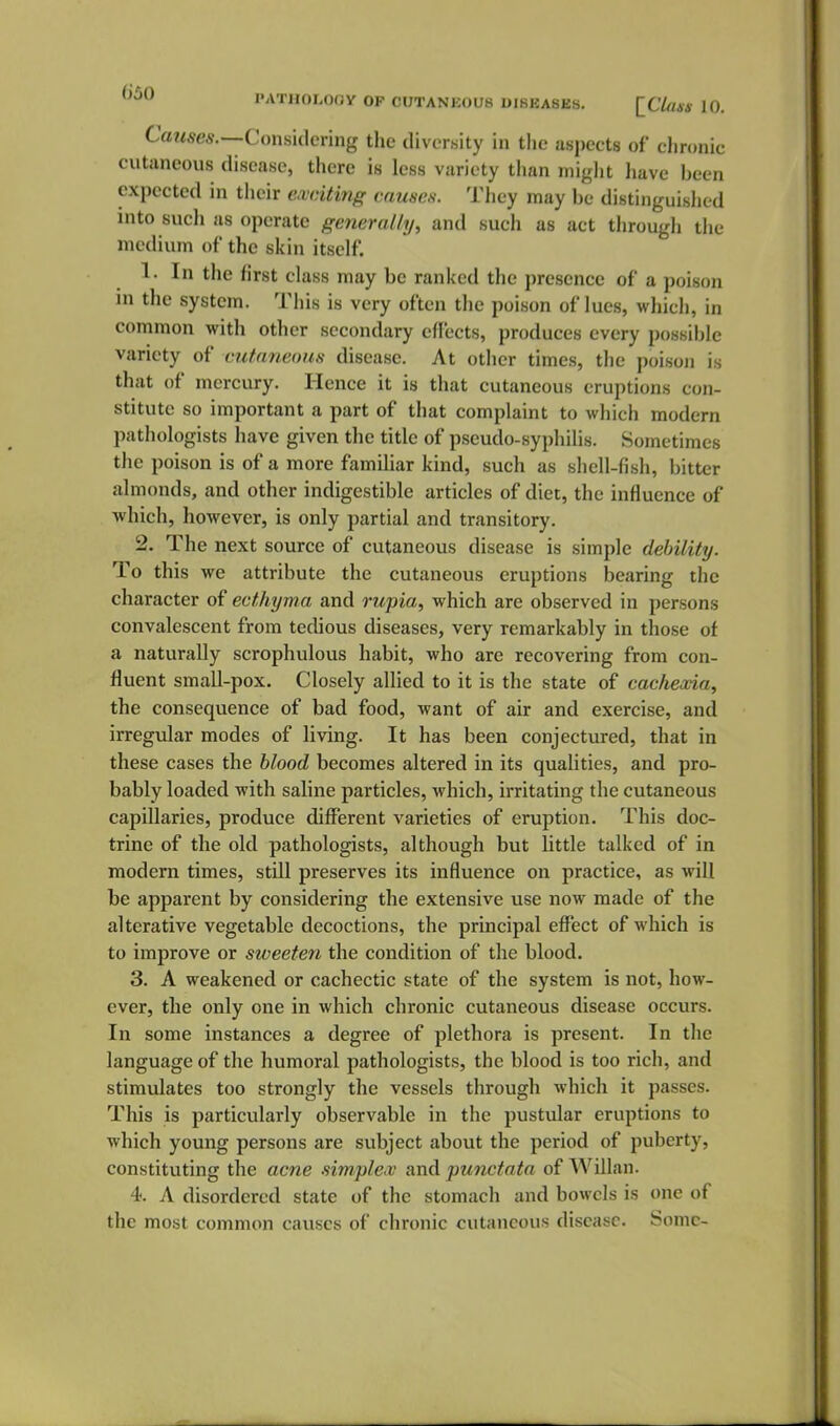 '^^ PATHOLOOV OF CUTANEOUS UIBKASES. [C7«W 10. Causes.—Conskhr'mg the diversity in the aspects of chronic cutaneous disease, there is less variety than miglit liave been expected in their eaiciting eausea. They may be distinguished into such as operate generally, and such as act through the medium of the skin itself. 1. In the first class may be ranked the presence of a poison in the system. This is very often the poison of lues, which, in common with other secondary effects, produces every possible variety of cutaneous disease. At other times, the poison is that of mercury. Hence it is that cutaneous eruptions con- stitute so important a part of that complaint to which modern pathologists have given the title of pseudo-syphilis. Sometimes the poison is of a more familiar kind, such as shell-fish, bitter almonds, and other indigestible articles of diet, the influence of which, however, is only partial and transitory. 2. The next source of cutaneous disease is simple debility. To this we attribute the cutaneous eruptions bearing the character of ecthyma and rupia, which are observed in persons convalescent from tedious diseases, very remarkably in those of a naturally scrophulous habit, who are recovering from con- fluent small-pox. Closely allied to it is the state of cachexia, the consequence of bad food, want of air and exercise, and irregvdar modes of living. It has been conjectured, that in these cases the blood becomes altered in its qualities, and pro- bably loaded with saline particles, which, irritating the cutaneous capillaries, produce different varieties of eruption. This doc- trine of the old pathologists, although but little talked of in modern times, still preserves its influence on practice, as will be apparent by considering the extensive use now made of the alterative vegetable decoctions, the principal effect of which is to improve or sweeten the condition of the blood. 3. A weakened or cachectic state of the system is not, how- ever, the only one in which chronic cutaneous disease occurs. In some instances a degree of plethora is present. In the language of the humoral pathologists, the blood is too rich, and stimulates too strongly the vessels through which it passes. This is particularly observable in the pustular eruptions to which young persons are subject about the period of puberty, constituting the acne simplex and punctata of Willan. 4. A disordered state of the stomach and bowels is one of the most common causes of chronic cutaneous disease. Some-