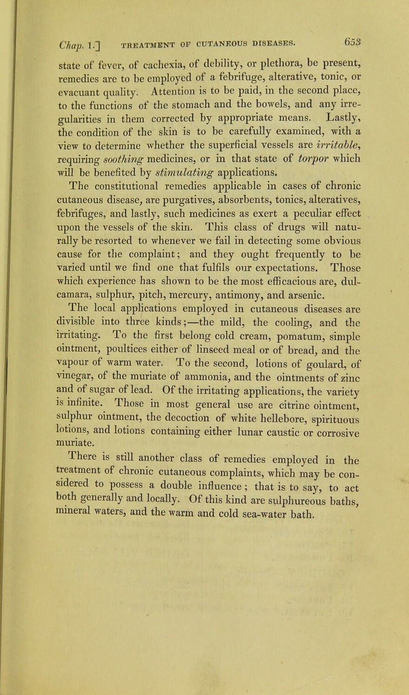 State of fever, of cachexia, of debility, or plethora, be present, remedies are to be employed of a febrifuge, alterative, tonic, or evacuant quality. Attention is to be paid, in the second place, to the functions of the stomach and the bowels, and any irre- gularities in them corrected by appropriate means. Lastly, the condition of the sldn is to be carefully examined, with a view to determine whether the superficial vessels are irritable., requiring soothing medicines, or in that state of torpor which will be benefited by stimulating applications. The constitutional remedies applicable in cases of chronic cutaneous disease, are purgatives, absorbents, tonics, alteratives, febrifuges, and lastly, such medicines as exert a pectJiar efl^ect upon the vessels of the skin. This class of drugs will natu- rally be resorted to whenever we fail in detecting some obvious cause for the complaint; and they ought frequently to be varied until we find one that fulfils our expectations. Those which experience has shown to be the most efficacious are, dvd- camara, sulphur, pitch, mercury, antimony, and arsenic. The local applications employed in cutaneous diseases are divisible into three kinds;—the mild, the cooling, and the irritating. To the first belong cold cream, pomatum, simple ointment, poultices either of linseed meal or of bread, and the vapour of warm water. To the second, lotions of goulard, of vinegar, of the muriate of ammonia, and the ointments of zinc and of sugar of lead. Of the irritating applications, the variety is infinite. Those in most general use are citrine ointment, sulphur ointment, the decoction of white hellebore, spirituous lotions, and lotions containing either lunar caustic or corrosive muriate. There is still another class of remedies employed in the treatment of chronic cutaneous complaints, which may be con- sidered to possess a double influence; that is to say, to act both generally and locally. Of this kind are sulphureous baths, mineral waters, and the warm and cold sea-water bath.
