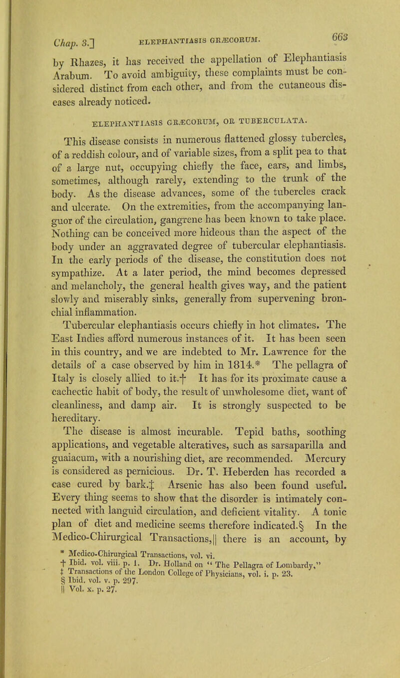 Chap. 3.] ELEPHANTIASIS GRiECOIlUM. 003 by Rhazes, it has received the appellation of Elephantiasis Arabum. To avoid ambiguity, these complaints must be con- sidered distinct from each other, and from the cutaneous dis- eases already noticed. ELEPHANTIASIS GRJICORUM, OH TUBERCULATA. This disease consists in numerous flattened glossy tubercles, of a reddish colour, and of variable sizes, from a split pea to that of a large nut, occupying chiefly the face, ears, and limbs, sometimes, although rarely, extending to the trunk of the body. As the disease advances, some of the tubercles crack and ulcerate. On the extremities, from the accompanying lan- guor of the circulation, gangrene has been khown to take place. Nothing can be conceived more hideous than the aspect of the body under an aggravated degree of tubercular elephantiasis. In the early periods of the disease, the constitution does not sympathize. At a later period, the mind becomes depressed and melancholy, the general health gives way, and the patient sloviTly and miserably sinks, generally from supervening bron- chial inflammation. Tubercular elephantiasis occurs chiefly in hot climates. The East Indies afford numerous instances of it. It has been seen in this country, and we are indebted to Mr. Lawrence for the details of a case observed by him in 1814.* The pellagra of Italy is closely allied to it.-f- It has for its proximate cause a cachectic habit of body, the result of unwholesome diet, want of cleanliness, and damp air. It is strongly suspected to be hereditary. The disease is almost incurable. Tepid baths, soothing applications, and vegetable alteratives, such as sarsaparilla and guaiacum, with a nourishing diet, are recommended. Mercury is considered as pernicious. Dr. T. Heberden has recorded a case cured by bark.;}: Arsenic has also been found useful. Every thing seems to show that the disorder is intimately con- nected with langiiid circulation, and deficient vitahty. A tonic plan of diet and medicine seems therefore indicated.^ In the Medico-Chirurgical Transactions, || there is an account, by ■ Medico-Chirurgical Transactions, vol. vi. t Ibid. vol. viii. p. 1. Dr. Holland on  The Pellagra of Lombardy, t TransacUons of the London College of Physicians, vol. i. p. 23. § Ibid. vol. V. p. 297. o / > I