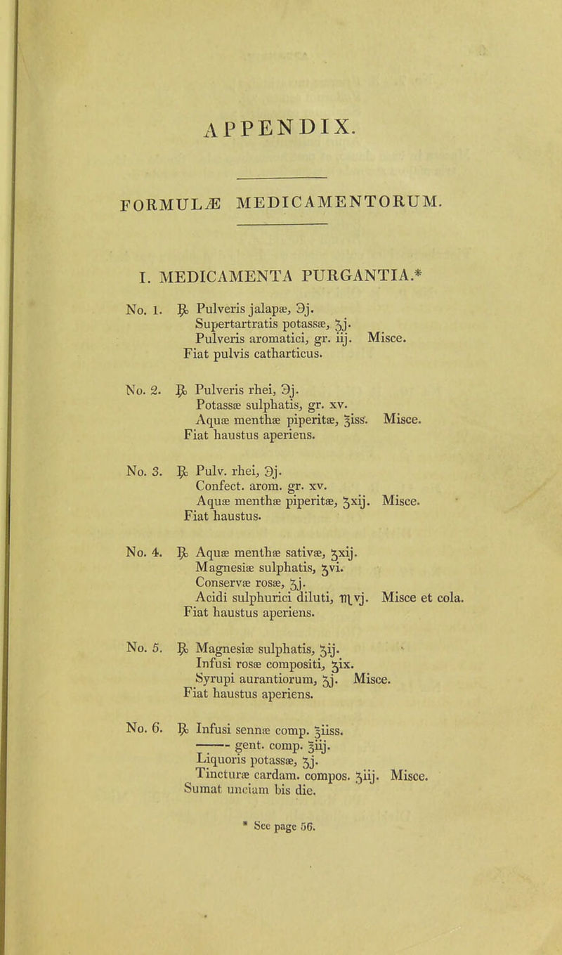 APPENDIX. FORMULAE MEDICAMENTORUM. I. MEDICAMENTA PURGANTIA * No. 1. 9) Pulveris jalapa;, 3j. Supertartratis potassse, ^j- Pulveris aromatici, gr. iij. Misce. Fiat pulvis catharticus. No. 2. Pulveris rhei, 3j. Potassce sulphatis;, gr. xv. AqusE menthse piperitaS;, §iss. Misce. Fiat haustus aperiens. No. 3. 9> Pulv. rhei, 9j. Confect. arom. gr. xv. Aquae menthae piperitae, Jxij. Misce. Fiat haustus. No. 4. 51 Aquee menthse sativae, Jxij. Magnesiae sulphatis, ^vi. Conservae rosae, 5j- Acidi sulphurici diluti, Tll.vj. Misce et cola. Fiat haustus aperiens. No. 5. 9= Magnesiae sulphatis, Jij- Infusi rosse corapositi, ^ix. Syrupi aurantiorum, 5j. Misce. Fiat haustus aperiens. No. 6. 5^ Infusi sennae comp. ^iiss. gent. comp. giij. Liquoris potassae, 5j. TincturtE cardam. compos, jiij. Misce. Sumat unciam bis die. ■ See page 56.
