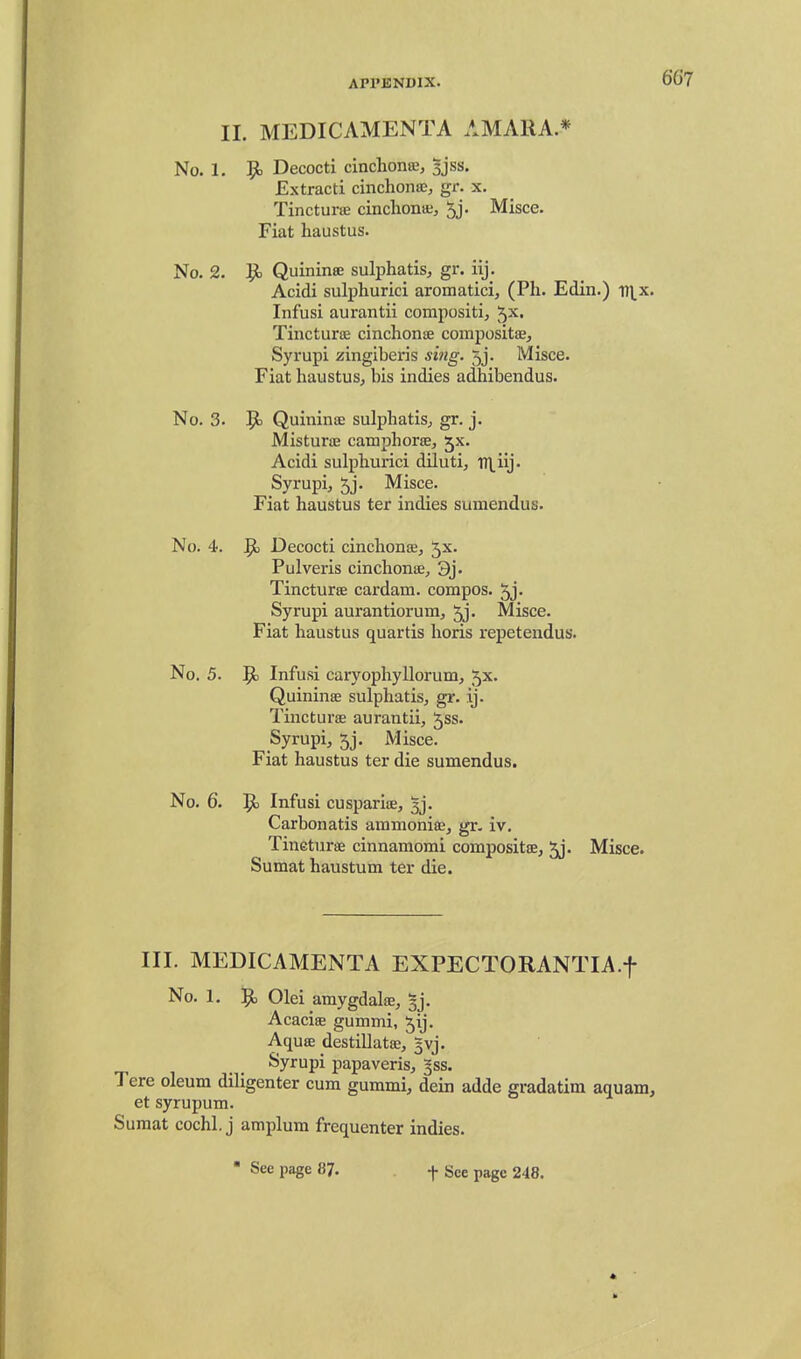 II. MEDICAMENTA AMAIIA * No. 1. 95 Decocti cinchonffi, sjss. Extract! cinchontc, gr. x. Tincturifi cinchona;, 5j. Misce. Fiat haustus. No. 2. 1^ Quininae sul^jhatis, gr. iij. Acidi sulphurici aromatici, (Ph. Edin.) in^x. Infusi aurantii compositi, 5^. Tincturoe cinchonse compositae, Syrupi zingiberis sing. 5j. Misce. Fiat haustus, bis indies adhibendus. No. 3. 9= Quininsc sulphatis, gr. j. MisturiE camphorse, jx. Acidi sulphurici dlluti, Tn_iij. Syrupi, 5j' Misce. Fiat haustus ter indies sumendus. No. 4. 9, Decocti cinchonse, Jx. Pulveris cinchonie, 3j. Tincturse cardam. compos. 5j- Syrupi aurantiorum, 5j. Misce. Fiat haustus quartis horis repetendus. No. 5. 9) Infusi caryophyllorum, 5x. Quininas sulphatis, gr. ij. Tincturae aurantii, Jss. Syrupi, 5j. Misce. Fiat haustus ter die sumendus. No. 6. 9= Infusi cuspariiE, 3j. Carbonatis aramoniaj, gr- iv. Tineturs cinnamomi compositte, ^j. Misce. Sumat haustum ter die. III. MEDICAMENTA EXPECTORANTIA.f No. 1. 9^ Olei amygdalse, §j. Acaciae gummi, Jij. Aquse destillatoe, 3vj. Syrupi papaveris, |ss. Tere oleum diligenter cum gummi, dein adde gradatim aquam, et syrupum. Sumat cochl. j amplum frequenter indies. • See page 8?. f gee page 248.