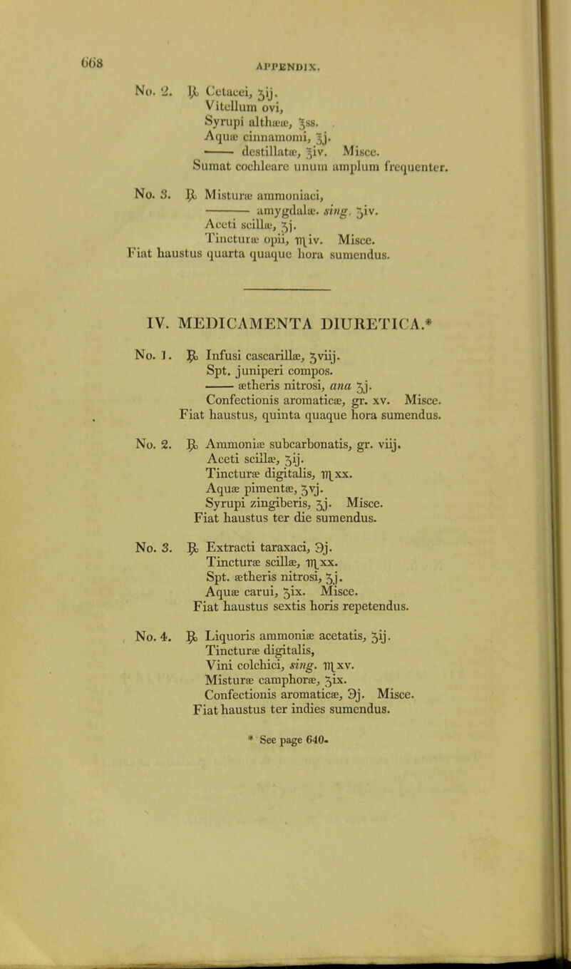 No. 2. IJi Celacei, ^ij. Vitellum ovi, Syrupi althitu;, ^ss. Aqiiiu ciniiamomi, 5j. • destillatiE, ^iv. Miscc. Sumat cochleare unuiii amplum frequenter. No. 3. Misturie ammoniaei, amygdalic. xiii<r. jiv. Aceti scilla-, 5j. Tincturiu opii, v\iv. Misce. Fiat haustus quarta quaque hora sumendus. IV. MEDICAMENTA DIURETICA.* No. 1. Jt) Infusi cascarillae, 5viij. Spt. juniperi compos. — setheris nitrosi, ana 5j. Confectionis aroraatica;, gr. xv. Misce. Fiat haustus, quinta quaque hora sumendus. No. 2. P) AmmoniiE subcarbonatis, gr. viij. Aceti scilla', 5ij. Tincturae digitalis, i)|^xx. Aquae pimentce, 5vj. Syrupi zingiberis, jj. Misce. Fiat haustus ter die sumendus. No. 3. 51 Extract! taraxaci, 3j. Tincturae scillae, iT\^xx. Spt. setheris nitrosi, 5j • Aquae carui, ^ix. Misce. Fiat haustus sextis horis repetendus. No. 4. 9> Liquoris aramoniae acetatis, 5ij. Tincturae digitalis, Vini colchici, si7ig. v\_xv. Misturse camphorae, 5ix. Confectionis aromaticae, 9j. Misce. Fiat haustus ter indies sumendus.