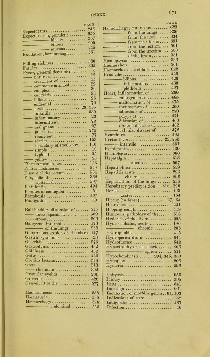 PAGE 248 Expectorants ^ Expectoration, piu-ulent __1 bloody _ bilious mucous 295 245 Exudation, hsemorrhagic 331 Falling sickness Fatuity • • Fever, general doctrine of natiire of treatment of - common continued complex congestive bilious endemial hectic 29, infantile inflammatory intermittent malignant puerperal remittent . scarlet secondary of small-pox simple' typhoid yellow Fibrous membranes Filaria medinensis Fissure of the rectum Fits, epileptic hysterical Flatulentia Fomites of contagion Framboesia Fumigation 380 395 5 12 15 22 30 33 23 79 255 550 23 72 27 275 77 153 110 19 25 90 183 549 664 382 597 494 51 167 50 GaU bladder, distension of 515 ducts, spasm of 509 stones 506 Gangrene, internal 176 of the lungs 236 Gangrenous erosion of the cheek 147 Gastric symptoms 23 Gastritis 273 Gastrodynia 492 Giddiness 432 Goitres 433 Gordius lacteus 549 Gout 313 rheumatic 304 Granular eyelids ... 206 Gravedo 426 Gravel, fit of the 577 Haematemesis 558 Haematuria 680 Haemorrhagy 326 abdominal 658 PAGE Haemorrhagy, cutaneous C23 . from the lungs .... 336 from the nose .... 334 from the uterus 591 . ■ from the rectum.... 661 from the urethra .. 580 of the brain 361 Haemoptysis 336 Haemorrhois 661 Hajmorrhoea petechialis 622 Headache 426 . bilious 428 intermittent 430 . plethoric 427 Heart, inflammation of 266 . enlargement of 465 . ■ malfoi-mation of 475 rheumatism of 266 adhesions of 270 polypi of 471 dilatation of 466 organic diseases of 462 valvular disease of 472 Heartburn 492 Hectic fever 29, 255 — infantile 551 Hemicrania 430 Hemiplegia 368 Hepatalgia 615 . calculosa 507 Hepatirrhoea 559 Hepatitis acute 293 . chronic 298 Hepatization of the lungs 235 Hereditary predisposition .. 316, 396 Herpes 163 — zoster 164 Hiccup (in fever) 27, 64 Hoarseness 221 Hooping-cough 449 Humours, pathology of the 616 Hydatids of the liver 295 Hydrocephalus, acute 196 chronic 203 Hydrophobia 415 Hydropericardium 644 Hydrothorax 642 Hypertrophy of the heart 466 spleen 521 Hypochondriasis 294, 346, 350 Hypopion 206 Hysteria 596 Icthyosis 658 Idiotcy 395 Heus 641 Impetigo 661 Incubation of morbific germs. .81, 103 Indications of cure 52 Indigestion 487 Infection 46