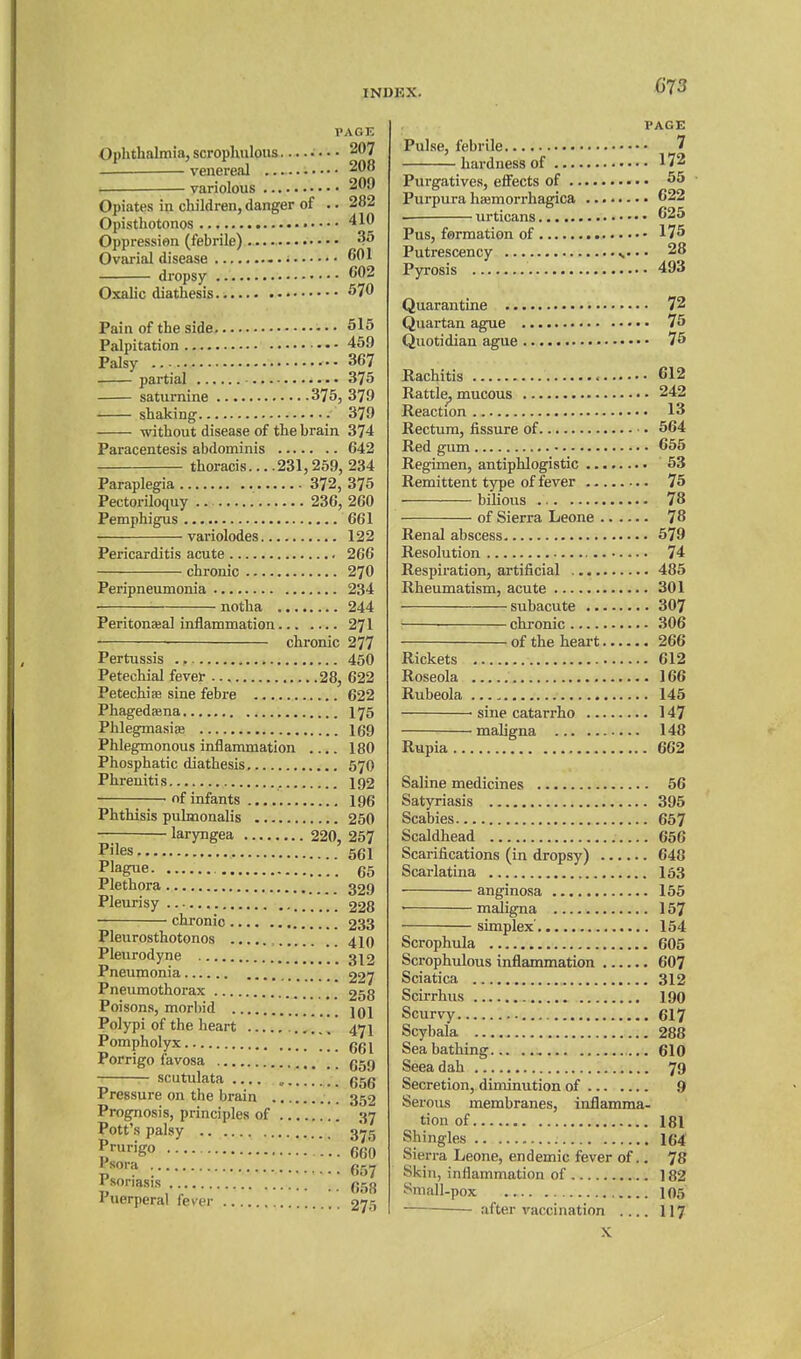 PAGE Ophthalmia, scrophuloiis •. • • 207 . venereal 208 . variolous 209 Opiates in children, danger of .. 282 Opisthotonos •. 410 Oppression (febrile) 3^ Ovarial disease dropsy 602 Oxalic diathesis 570 Pain of the side 515 Palpitation 459 Palsy •• 367 partial 375 saturnine 375, 379 shaking 379 without disease of the brain 374 Paracentesis abdominis 642 thoracis... .231,259, 234 Paraplegia 372, 375 Pectoriloquy 236, 260 Pemphigus 661 variolodes 122 Pericarditis acute 266 chronic 270 Peripneumonia 234 notha 244 Peritonajal inflammation 271 ■ chronic 277 Pertussis 450 Petechial fevet 28, 622 Petechias sine febre 622 Phagedaena I76 Phlegmasiae 169 Phlegmonous inflammation 180 Phosphatic diathesis 570 Phreuitis 192 of infants 196 Phthisis pulmonalis 250 laryngea 220, 257 Piles 561 Plague 65 Plethora 329 Pleurisy . 228 chronic 233 Pleurosthotonos 4IO Pleurodyne 312 Pneumonia 227 Pneumothorax 258 Poisons, morbid jqj Polypi of the heart ' 471 Pompholyx ggj Porrigo favosa g5Q scutulata „ 656 Pressure on the brain 352 Prognosis, principles of 37 Pott's palsy 3^5 l^^^igo 660 isora (55^ Psoriasis (jrjjj Puerperal fever 27.^ PAGE Pulse, febrile ^ hardness of 172 Purgatives, effects of 55 Purpura haemorrhagica C22 urticans ^25 Pus, formation of 175 Putrescency • • 28 Pyrosis 493 Quarantine 72 Quartan ague 75 Quotidian ague 75 Rachitis 612 Rattle^ mucous 242 Reaction 13 Rectum, fissure of • 564 Red gum 655 Regimen, antiphlogistic 63 Remittent type of fever 75 bilious 78 of Sierra Leone 78 Renal abscess 579 Resolution 74 Respiration, artificial 485 Rheumatism, acute 301 subacute 307 chronic 306 of the heart 266 Rickets 612 Roseola 166 Rubeola 145 sine catarrho 147 maligna 148 Rupia 662 Saline medicines 56 Satyriasis 395 Scabies 657 Scaldhead 656 Scarifications (in dropsy) 640 Scarlatina 163 anginosa 155 ■ maligna 157 simplex 154 Scrophula 605 Scrophulous inflammation 607 Sciatica 312 Scirrhus 190 Scurvy 6I7 Scybala 288 Sea bathing , 610 Seeadah 79 Secretion, diminution of 9 Serous membranes, inflamma- tion of 181 Shingles 164 Sierra Leone, endemic fever of.. 78 Skin, inflammation of 182 Small-pox 105 after vaccination .... II7