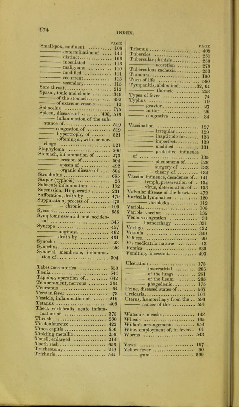 INDEX. hmall-pox, confluent jou extermination of .... 144 distinct iq{j inoculated ... jifl malignant no modified m '—■ recurrent Hfi secondary ns Sore throat 212 Spasm, tonic and clonic .S4{{ ~ of the stonmch 4{)2 of extreme vessels 12 Sphacelus 1^5 Spleen, diseases of 498, 618 inflammation of the sub- stance of 519 — congestion of 519 hypertrophy of 521 softening of, with haemor. „ '■hage 521 Staphyloma 20G Stomach, inflammation of 273 — erosion of 604 spasm of 492 organic disease of 504 Strophulus 665 Stupor (typhoid) 26 Subacute inflammation I72 Succussion, Hippocratic 231 Suflbcation, death by 479 Suppuration, process of 175 chronic 190 Sycosis 656 Symptoms essential and acciden- ^ tal 345 Syncope 457 anginosa 462 death by 481 Synocha < 23 Syuochus 26 Synovial membrane, inflamma- tion of 304 Tabes mesenterica 650 Tsenid 544 Tapping, operation of 642 Temperament, nervous 384 Tenesmus 64 Tertian fever 73 Testicle, inflammation of 216 Tetanus 409 Theca vertebralis, acute inflam- mation of 375 Thrush 280 Tic douloureux 422 Tinea capitis 666 Tinkling metallic 259 Tonsil, enlarged 2]4 Tooth rash 656 Tracheotomy 219 Trichuris 544 ,„ . PAGE rrismus Tubercles '[['^ 261 Tubercular phthisis ............ 250 accretion 278 Tuberculous cachexia 253 Tumours 190 Turn of life '' 590 Tympanitis, al>dominal 32, 64 thoracic 258 Types of fever 74 Typhus ■ 19 ■ gravior 27 mitior . •. 26 congestive 34 Vaccination 127 irregular 129 inaptitude for 136 imperfect 139 modified I31 protective influence of 135 ■ phenomena of 128 surgery of I33 —— theory of. 134 Vaccine influence, decadence of.. 141 l)'mph, preservation of . 134 • virus, deterioration of .. 138 Valvular disease of the heart 472 Varicella lymphatica 120 ■ — variolodes 112 Variola 105 Variolas vaccinae 135 Venous congestion 34 ■ haemorrhagy 331 Vertigo 432 Vesania 349 Vibices 29 Vis medicatrix naturae 13 Vomica 235 Vomiting, incessant 493 Ulceration 175 insterstitial 205 ■ of the lungs 251 of the ileum 285 phagedaiuic 175 Urine, diseased states of 667 Urticaria 164 Uterus, haemorrhagy from the .. 590 cancer of the 691 Watson's measles 148 Wheals 165 Willan's arrangement 654 Wine, employment of, in fever.. 61 Worms 543 Yaws 167 Yellow fever 90 gum 509