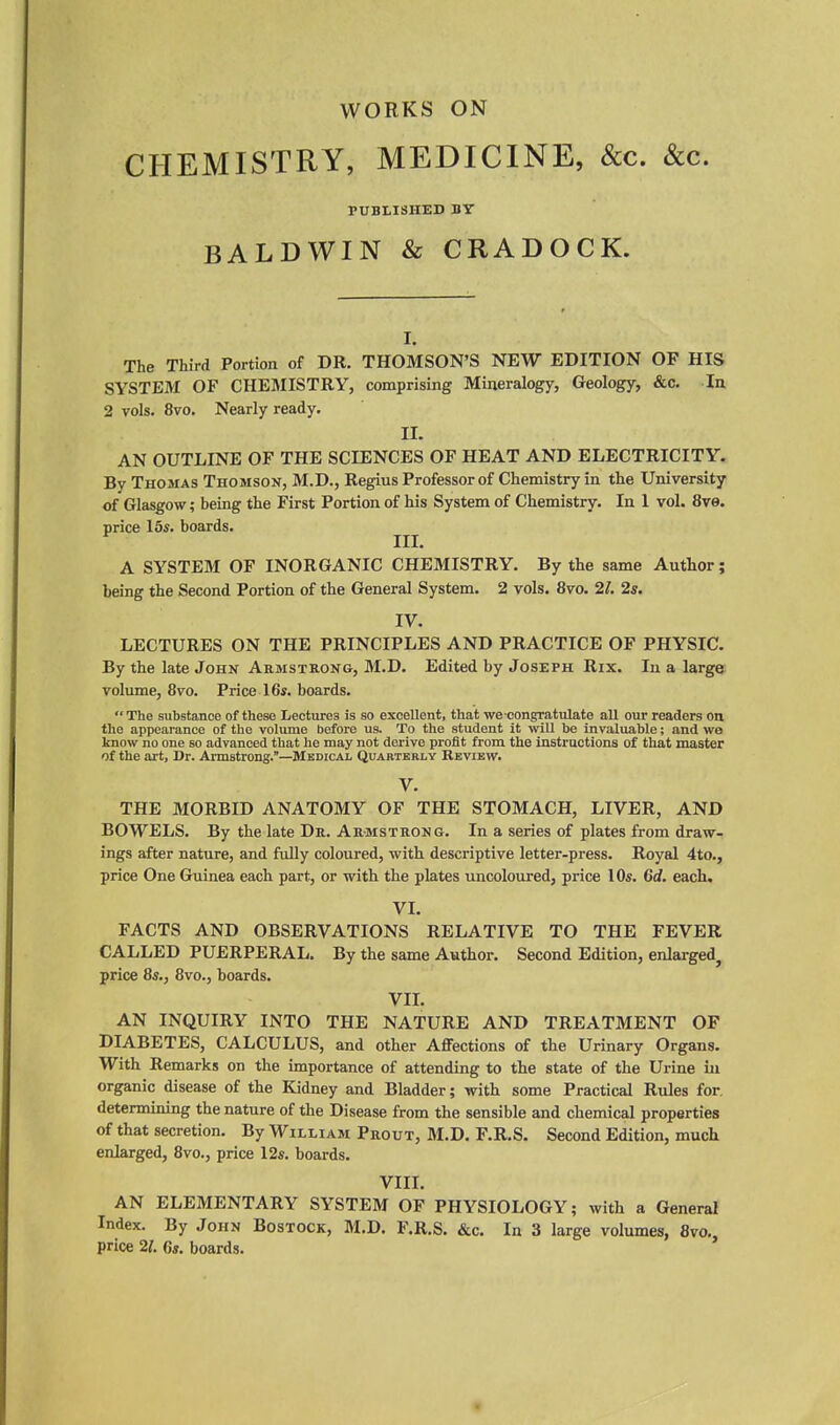 WORKS ON CHEMISTRY, MEDICINE, &c. &c. PUBLISHED BY BALDWIN & CRADOCK. I. The Third Portion of DR. THOMSON'S NEW EDITION OF HIS SYSTEM OF CHEMISTRY, comprising Mineralogy, Geology, &c. In 2 vols. 8vo, Nearly ready. II. AN OUTLINE OF THE SCIENCES OF HEAT AND ELECTRICITY. By Thomas Thomson, M.D., Regius Professor of Chemistry in the University of Glasgow; being the First Portion of his System of Chemistry. In 1 vol. 8ve. price 15s. boards. IIL A SYSTEM OF INORGANIC CHEMISTRY. By the same Author; being the Second Portion of the General System. 2 vols. 8vo, 21. 2s. IV. LECTURES ON THE PRINCIPLES AND PRACTICE OF PHYSIC. By the late John Armstrong, M.D. Edited by Joseph Rix. In a large volume, 8vo. Price 16s. boards.  The substance of these Lectures is so excellent, that we congratulate all our readers on the appearance of the volume before us. To the student it will be invaluable; and wo know no one so advanced that he may not derive profit from the instructions of that master of the art, Dr. Armstrong.—Medical Quarterly Review. V. THE MORBID ANATOMY OF THE STOMACH, LIVER, AND BOWELS. By the late Dr. Armstrong. In a series of plates from draw- ings after nature, and fully coloured, with descriptive letter-press. Royal 4to., price One Guinea each part, or with the plates uncoloured, price 10s. Ccf. each, VL FACTS AND OBSERVATIONS RELATIVE TO THE FEVER CALLED PUERPERAL. By the same Author. Second Edition, enlarged, price 8s., 8vo., boards. VIL AN INQUIRY INTO THE NATURE AND TREATMENT OF DIABETES, CALCULUS, and other Affections of the Urinary Organs. With Remarks on the importance of attending to the state of the Urine in organic disease of the Kidney and Bladder; with some Practical Rules for, determining the nature of the Disease from the sensible and chemical properties of that secretion. By William Prout, M.D. F.R.S. Second Edition, much enlarged, 8vo., price 12s. boards. VIII. AN ELEMENTARY SYSTEM OF PHYSIOLOGY; with a General Index. By John Bostock, M.D. F.R.S. &c. In 3 large volumes, 8vo., price 21. 6s. boards.