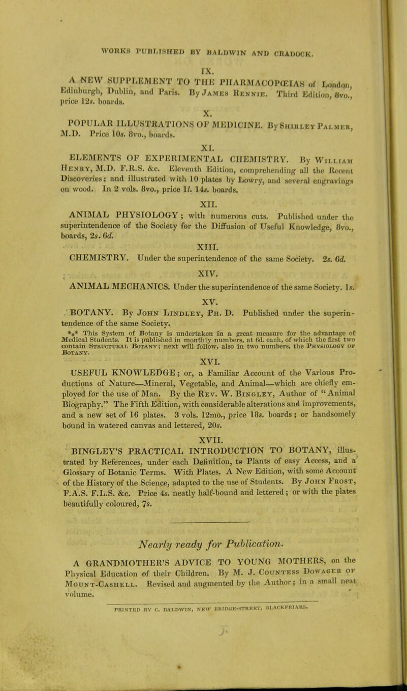 WOnKS PUBMSHEl) BY BALDWIN AND CRADOCK. IX. A NEW SUPPLEMENT TO THE PIIARMACOPCEIA.S of l.ondm, Edinburgh, Dublin, and Paris. By James Rennie. Third Edition, Bvo.' price 12*. hoards. ' X. POPULAR ILLUSTRATIONS OF MEDICINE. By Shiuley Palmer, J\1.D. Price Kb. «v()., boards. XL ELEMENTS OF EXPERIMENTAL CHEMISTRY. By William Heniiy, M.D. F.R.S. &c. Eleventh Edition, comprehendin;,' all the R<'i*nt Discoveries; and illustrated with 10 plates by Lowry, and .several engravings on wood. In 2 vols. 8vo., price 1/. Us. boards. XII. ANIMAL PHYSIOLOGY; with numerous cuts. Published under the superintendence of the Society for the DiflFusion of Useful Knowledge, 8vo., boards, 2s. 6d. XIIL CHEMISTRY. Under the superintendence of the same Society. 2s. Gd. XIV. ANIMAL MECHANICS. Under the superintendence of the same Society. Is. XV. BOTANY, By John Lindley, Ph. D. Published under the superin- tendence of the same Society. *»* This System of Botany is undertaken in a great measure for the advantage of Medical Students. It is published in monthly numbers, at 6d. each, of which the first two contain Stkuctural Botany ; next will follow, also in two numbers, the Phybiou)OV ok Botany. XVL USEFUL KNOWLEDGE; or, a Familiar Account of the Various Pro- ductions of Nature—Mineral, Vegetable, and Animal—which are chiefly em- ployed for the use of Man. By the Rev. W. Bingley, Author of Animal Biography. The Fifth Edition, with considerable alterations and improvements, and a new set of 16 plates. 3 vols. 12mo., price 18s. boards; or handsomely bound in watered canvas and lettered, 20s. XVII. BINGLEY'S PRACTICAL INTRODUCTION TO BOTANY, illus- fcrated by References, under each Definition, te Plants of easy Access, and a' Glossary of Botanic Terms. With Plates. A New Edition, with some Account of the History of the Science, adapted to the use of Students. By John Frost, F.A.S. F.L.S. &c. Price 4s. neatly half-bound and lettered; or with the plates beautifully coloured, 7s- Nearly ready for Publication. A GRANDMOTHER'S ADVICE TO YOUNG MOTHERS, on the Physical Education of their Children. By M. J. Couvtess Dowageb of Mount-Cashell. Revised and augmented by the Author; in a small neat volume. PRINTKD BY C. BALDWIN, NKW DRIDOB-STnEKT, BLACKrRIARS. J'