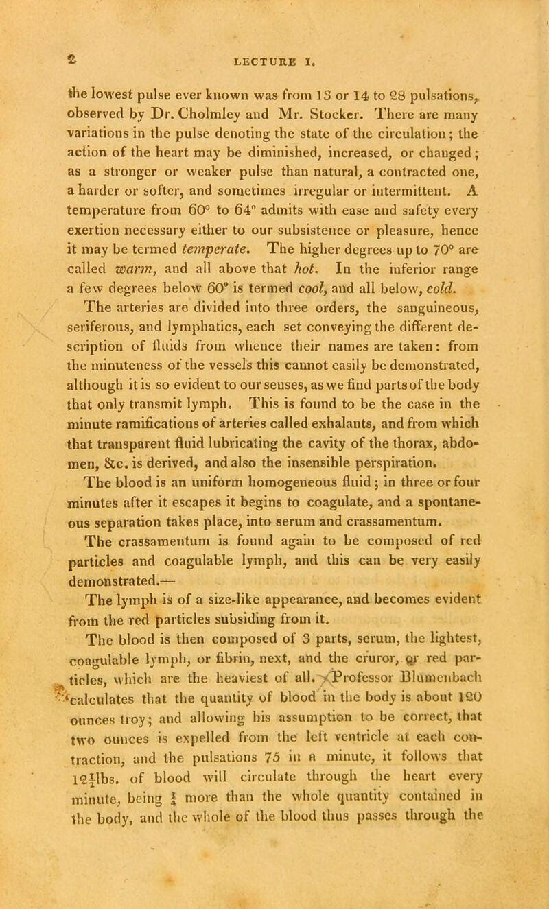 the lowest pulse ever known was from 18 or 14 to 28 pulsations, observed by Dr. Cholmley and Mr. Stocker. There are many variations in the pulse denoting the state of the circulation; the action of the heart may be diminished, increased, or changed; as a stronger or weaker pulse than natural, a contracted one, a harder or softer, and sometimes irregular or intermittent. A temperature from 60° to 64” admits with ease and safety every exertion necessary either to our subsistence or pleasure, hence it may be termed temperate. The higher degrees up to 70° are called rearm, and all above that hot. In the inferior range a few degrees below' 60° is termed cool, and all below, cold. The arteries are divided into three orders, the sanguineous, seriferous, and lymphatics, each set conveying the different de- scription of fluids from whence their names are taken: from the minuteness of the vessels this cannot easily be demonstrated, although it is so evident to our senses, as we find parts of the body that only transmit lymph. This is found to be the case in the minute ramifications of arteries called exhalants, and from which that transparent fluid lubricating the cavity of the thorax, abdo- men, &c.is derived, and also the insensible perspiration. The blood is an uniform homogeneous fluid ; in three or four minutes after it escapes it begins to coagulate, and a spontane- ous separation takes place, into serum and crassamentum. The crassamentum is found again to be composed of red particles and coagulable lymph, and this can be very easily demonstrated.— The lymph is of a size-like appearance, and becomes evident from the red particles subsiding from it. The blood is then composed of 3 parts, serum, the lightest, coagulable lymph, or fibrin, next, and the cr’uror, qt red par- ticles, which are the heaviest of all. ^Professor Blumenbach -^calculates that the quantity of blood in the body is about 120 ounces troy; and allowing his assumption to be correct, that two ounces is expelled from the left ventricle at each con- traction, and the pulsations 75 in a minute, it follows that 12|lbs. of blood will circulate through the heart every minute, being I more than the w'hole quantity contained in the body, and the whole of the blood thus passes through the