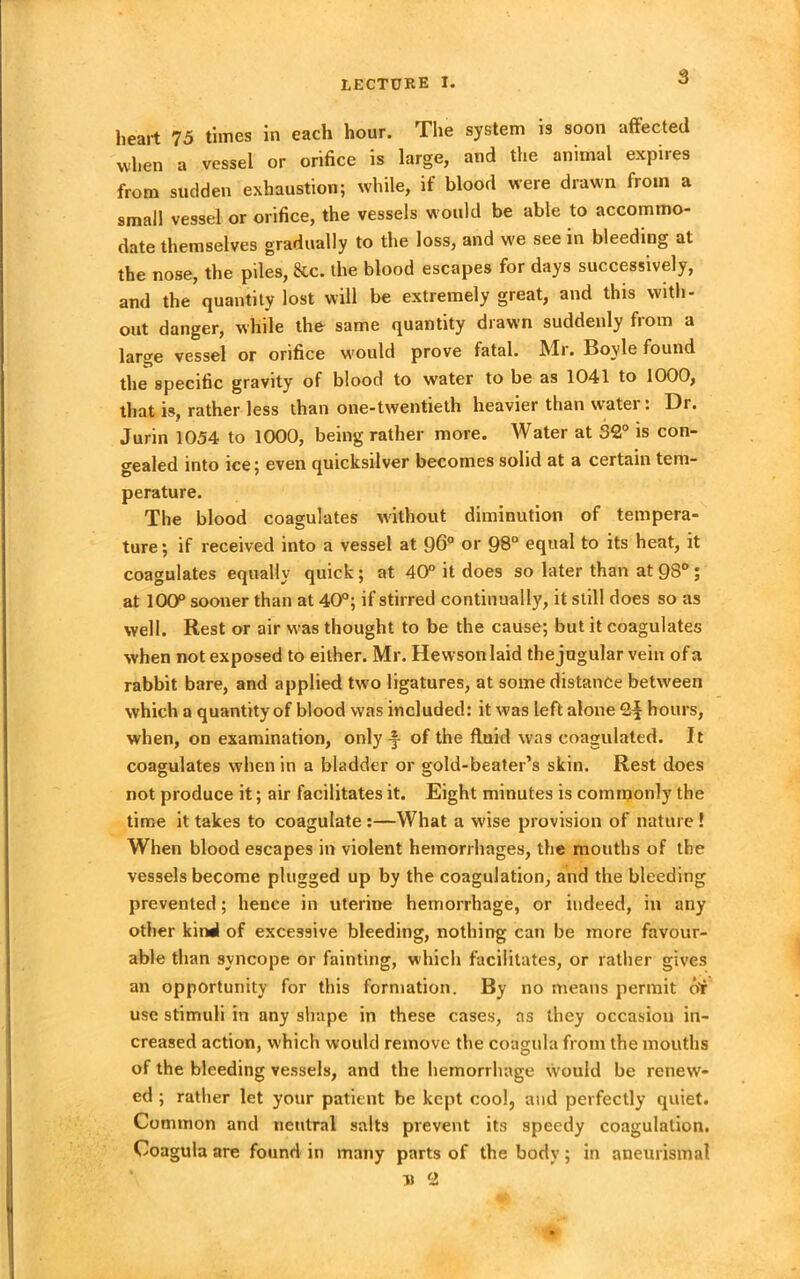 heart 75 times in each hour. The system is soon affected when a vessel or orifice is large, and the animal expires from sudden exhaustion; while, if blood were drawn from a small vessel or orifice, the vessels would be able to accommo- date themselves gradually to the loss, and we see in bleeding at the nose, the piles, &c. the blood escapes for days successively, and the quantity lost will be extremely great, and this with- out danger, while the same quantity drawn suddenly from a large vessel or orifice w'ould prove fatal. Mr. Boyle found the specific gravity of blood to water to be as 1041 to 1000, that is, rather less than one-twentieth heavier than water: Dr. Jurin 1054 to 1000, being rather more. Water at 32° is con- gealed into ice; even quicksilver becomes solid at a certain tem- perature. The blood coagulates without diminution of tempera- ture ; if received into a vessel at 96° or 98° equal to its heat, it coagulates equally quick; at 40° it does so later than at 9S° ; at 100° sooner than at 40°; if stirred continually, it still does so as well. Rest or air was thought to be the cause; but it coagulates when not exposed to either. Mr. Hewson laid the jugular vein of a rabbit bare, and applied two ligatures, at some distance between which a quantity of blood was included: it was left alone 2| hours, when, on examination, only -§- of the fluid was coagulated. It coagulates when in a bladder or gold-beater’s skin. Rest does not produce it; air facilitates it. Eight minutes is commonly the time it takes to coagulate :—What a wise provision of nature ! When blood escapes in violent hemorrhages, the mouths of the vessels become plugged up by the coagulation, and the bleeding prevented; hence in uterine hemorrhage, or indeed, in any other kind of excessive bleeding, nothing can be more favour- able than syncope or fainting, which facilitates, or rather gives an opportunity for this formation. By no means permit or use stimuli in any shape in these cases, as they occasion in- creased action, which would remove the coagula from the mouths of the bleeding vessels, and the hemorrhage would be renew- ed ; rather let your patient be kept cool, and perfectly quiet. Common and neutral salts prevent its speedy coagulation. Coagula are found in many parts of the body; in aneurismal B 2