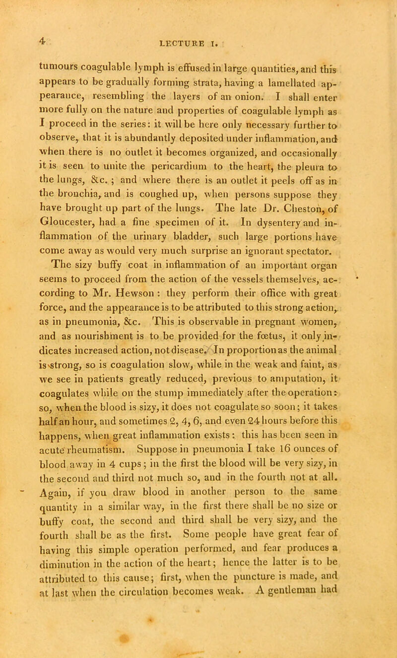 4r tumours coagulable lymph is effused in large quantities, and this appears to be gradually forming strata, having a lamellated ap- pearance, resembling the layers of an onion. I shall enter more fully on the nature aud properties of coagulable lymph as I proceed in the series: it will be here only necessary further to observe, that it is abundantly deposited under inflammation, and when there is no outlet it becomes organized, and occasionally it is seen to unite the pericardium to the heart, the pleura to the lungs, &c. ; and where there is an outlet it peels off as in the bronchia, and is coughed up, when persons suppose they have brought up part of the lungs. The late Dr. Cheston, of Gloucester, had a fine specimen of it. In dysentery and in- flammation of the urinary bladder, such large portions have come away as would very much surprise an ignorant spectator. The sizy buffy coat in inflammation of an important organ seems to proceed from the action of the vessels themselves, ac- cording to Mr. Hewson : they perform their office with great force, and the appearance is to be attributed to this strong action, as in pneumonia, &c. This is observable in pregnant women, and as nourishment is to be provided for the foetus, it only in- dicates increased action, not disease. In proportion as the animal is'Strong, so is coagulation slow, while in the weak and faint, as we see in patients greatly reduced, previous to amputation, it coagulates while on the stump immediately after the operation r so, when the blood is sizy, it does not coagulate so soon; it takes half an hour, and sometimes 2, 4, 6, and even 24 hours before this happens, when great inflammation exists: this has been seen in acute rheumatism. Suppose in pneumonia I take 16 ouuces of blood away in 4 cups ; in the first the blood will be very sizy, in the second and third not much so, and in the fourth not at all. Again, if you draw blood in another person to the same quantity in a similar way, in the first there shall be no size or buffy coat, the second and third shall be very sizy, and the fourth shall be as the first. Some people have great fear of having this simple operation performed, and fear produces a diminution in the action of the heart; hence the latter is to be attributed to this cause; first, when the puncture is made, and at last when the circulation becomes weak. A gentleman had