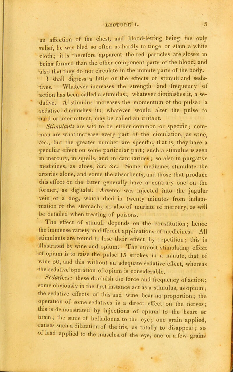 an affection of the chest, and blood-letting being the only relief, he was bled so often as hardly to tinge or stain a white cloth; it is therefore apparent the red particles are slower in being formed than the other component parts of the blood, and also that they do not circulate in the minute parts of the body. i shall digress a little on the effects of stimuli and seda- tives. Whatever increases the strength and frequency of action has been called a stimulus; whatever diminishes it, a se- dative. A stimulus increases the momentum of the pulse; a sedative diminishes it: whatever would alter the pulse to hard or intermittent, may be called an irritant. Stimulants are said to be either common or specific; com- mon are what increase every part of the circulation, as wine, &c., but the greater number are specific, that is, they have a peculiar effect on some particular part; such a stimulus is seen in mercury, in squills, and in cantharides; so also in purgative medicines, as aloes, &c. &c. Some medicines stimulate the arteries alone, and some the absorbents, and those that produce this effect on the latter generally have a contrary one on the former, as digitalis. Arsenic was injected into the jugular vein of a dog, which died in twenty minutes from inflam- mation of the stomach; so also of muriate of mercury, as wKl be detailed when treating of poisons. The effect of stimuli depends on the constitution; hence the immense variety in different applications of medicines. All -stimulants are found to lose their effect by repetition ; this is illustrated by wine and opium. The utmost stimulating effect of opium is to raise the pulse 15 strokes in a minute, that of wine 50, and this without an adequate sedative effect, whereas the sedative operation of opium is considerable. Sedatives-: these diminish the force and frequency of action; some obviously in the first instance act as a stimulus, as opium ; the sedative effects of this and wine bear no proportion; the operation of some sedatives is a direct effect on the nerves; this is demonstrated by injections of opium to the heart or brain; the same of belladonna to the eye; one grain applied, causes such a dilatation of the iris, as totally to disappear; so of lead applied to the muscles, of the eye, one or a few grains