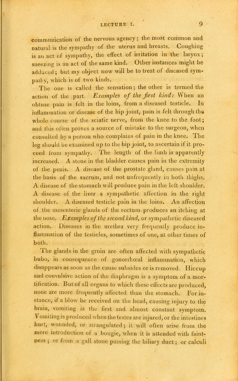 communication of the nervous agency ; the most common and natural is the sympathy of the uterus and breasts. Coughing is an act of sympathy, the effect of irritation in the larynx; sneezing is an act of the same kind. Other instances might be adduced; but my object now will be to treat of diseased sym- pathy, which is of two kinds. The one is called the sensation; the other is termed the action of the part Examples of the Jirst kind: When an obtuse pain is felt in the loins, from a diseased testicle. In inflammation or disease of the hip joint, pain is felt through the whole course of the sciatic nerve, from the knee to the foot; and this often proves a source of mistake to the surgeon, when consulted by a person who complains of pain in the knee. The leg should be examined up to the hip joint, to ascertain if it pro- ceed from sympathy. The length of the limb is apparently increased. A stone in the bladder causes pain in the extremity of the penis. A disease of the prostate gland, causes pain at the basis of the sacrum, and not unfrequently in both thighs. A disease of the stomach will produce pain in the left shoulder. A disease of the liver a sympathetic affection in the right shoulder. A diseased testicle pain in the loins. An affection of the mesenteric glands of the rectum produces an itching at the nose. Examples of the second kind, or sympathetic diseased action. Diseases in the urethra very frequently produce in- flammation of the testicles, sometimes of one, at other times of both. The glands in the groin are often affected with sympathetic bubo, in consequence of gonorrhoeal inflammation, which disappears as soon as the cause subsides or is removed. Hiccup and convulsive action oi the diaphragm is a symptom of a mor- tification. But of all organs to which these effects are produced, none are more frequently affected than the stomach. For in- stance, if a blow be received on the head, causing injury to the brain, vomiting is the first and almost constant symptom. Vomiling is produced when the testes are injured, or the intestines . hurt, wounded, or strangulated ; if will often arise from the mere introduction of a bougie, when it is attended with faint- ness ; or from a gall stone passing the biliary duct; or calculi