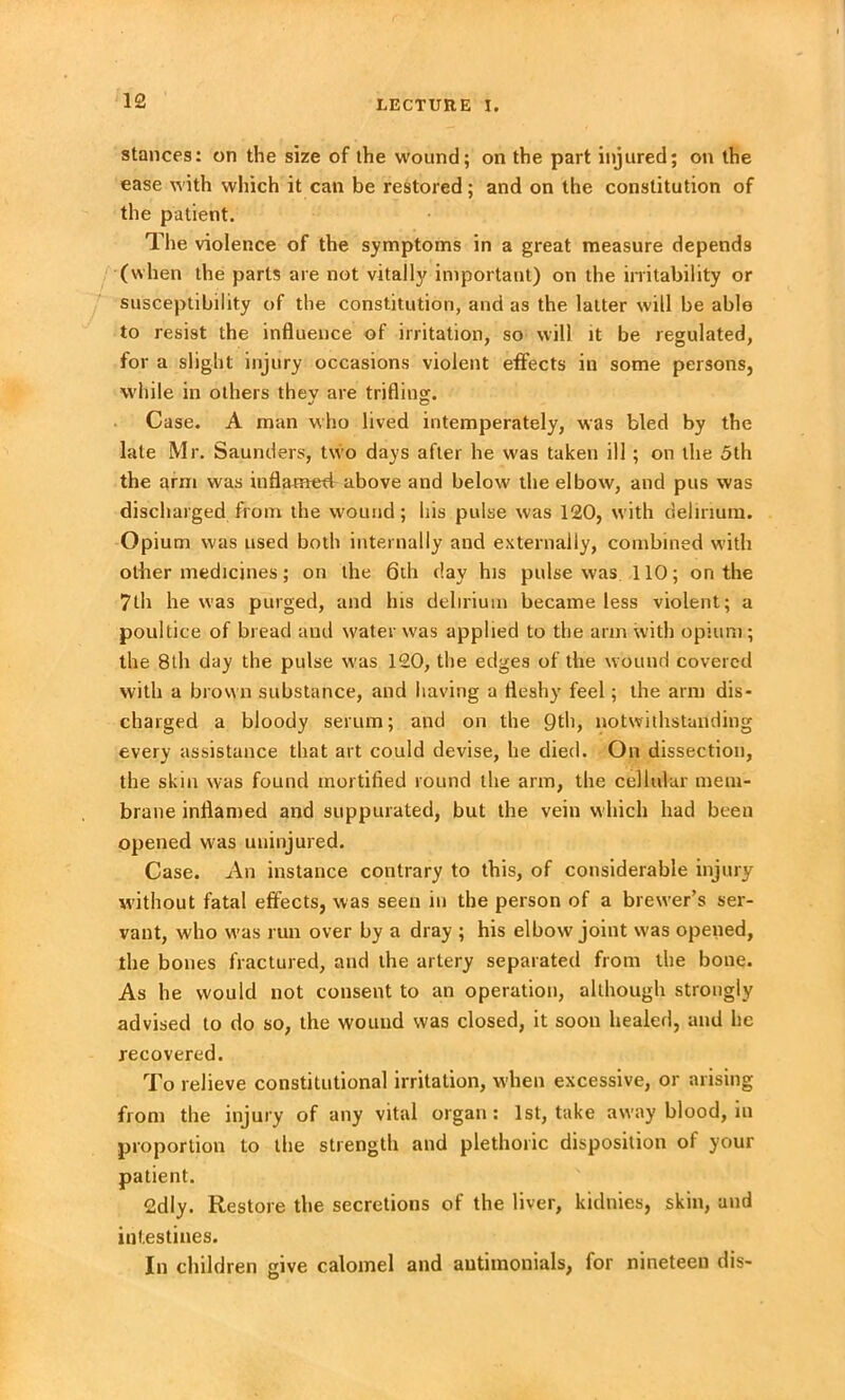 stances: on the size of the wound; on the part injured; on the ease with which it can be restored; and on the constitution of the patient. The violence of the symptoms in a great measure depends (when the parts are not vitally important) on the irritability or susceptibility of the constitution, and as the latter will be able to resist the influence of irritation, so will it be regulated, for a slight injury occasions violent effects in some persons, while in others thev are trifling. Case. A man who lived intemperately, was bled by the late Mr. Saunders, two days after he was taken ill ; on the 5th the arm was inflamed above and below the elbow, and pus was discharged from the wound; his pulse was 120, with delirium. Opium was used both internally and externally, combined with other medicines; on the 6th day his pulse was. 110; on the 7th he was purged, and Ins delirium became less violent; a poultice of bread and water was applied to the arm with opium; the 8th day the pulse was 120, the edges of the wound covered with a brown substance, and having a fleshy feel; the arm dis- charged a bloody serum; and on the 9th, notwithstanding every assistance that art could devise, he died. On dissection, the skin was found mortified round the arm, the cellular mem- brane inflamed and suppurated, but the vein which had been opened was uninjured. Case. An instance contrary to this, of considerable injury without fatal effects, was seen in the person of a brewer’s ser- vant, who w-as run over by a dray ; his elbow joint was opened, the bones fractured, and the artery separated from the bone. As he would not consent to an operation, although strongly advised to do so, the wound was closed, it soon healed, and he recovered. To relieve constitutional irritation, when excessive, or arising from the injury of any vital organ: 1st, take away blood, in proportion to the strength and plethoric disposition of your patient. 2dly. Restore the secretions of the liver, kidnies, skin, and intestines. In children give calomel and autimonials, for nineteen dis-
